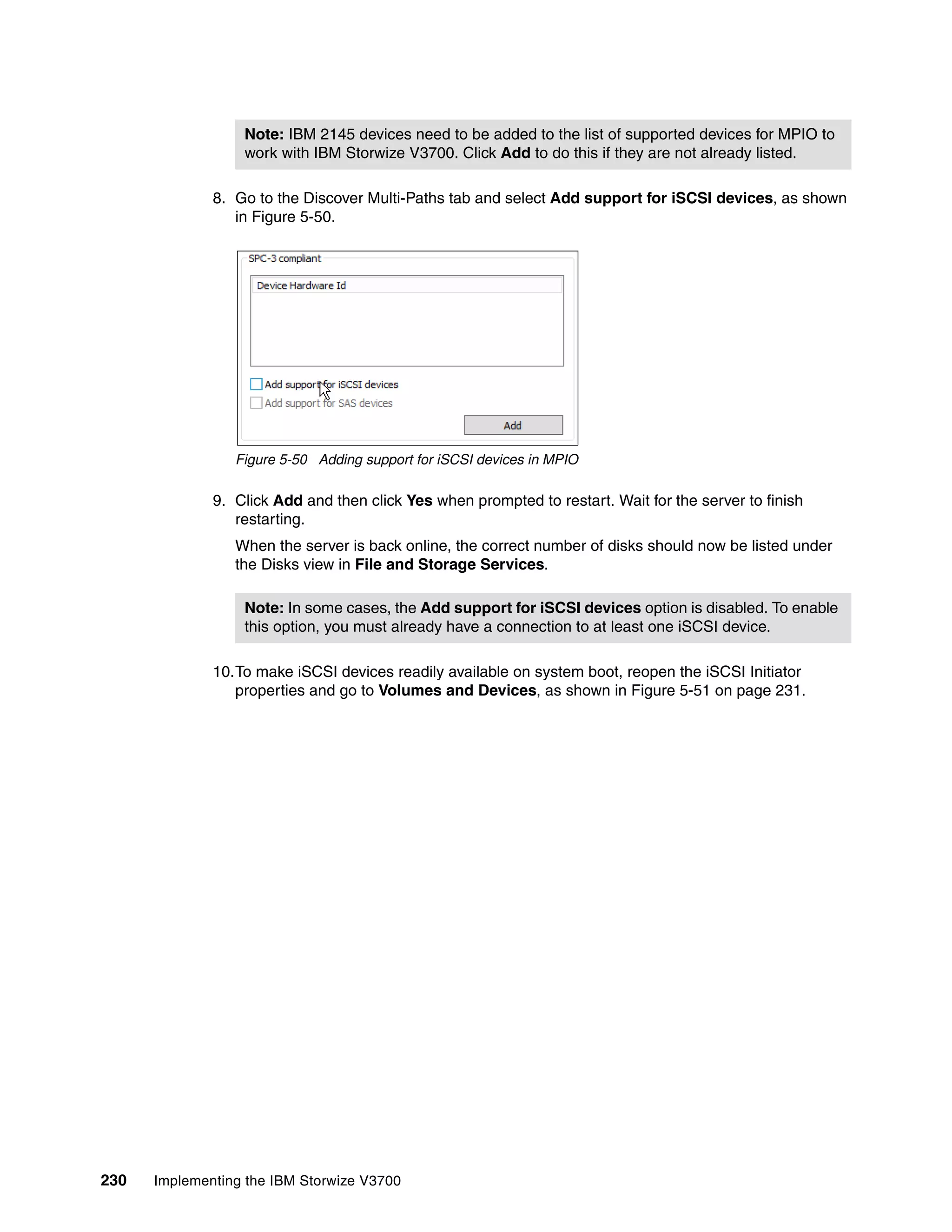 230 Implementing the IBM Storwize V3700
8. Go to the Discover Multi-Paths tab and select Add support for iSCSI devices, as shown
in Figure 5-50.
Figure 5-50 Adding support for iSCSI devices in MPIO
9. Click Add and then click Yes when prompted to restart. Wait for the server to finish
restarting.
When the server is back online, the correct number of disks should now be listed under
the Disks view in File and Storage Services.
10.To make iSCSI devices readily available on system boot, reopen the iSCSI Initiator
properties and go to Volumes and Devices, as shown in Figure 5-51 on page 231.
Note: IBM 2145 devices need to be added to the list of supported devices for MPIO to
work with IBM Storwize V3700. Click Add to do this if they are not already listed.
Note: In some cases, the Add support for iSCSI devices option is disabled. To enable
this option, you must already have a connection to at least one iSCSI device.
 