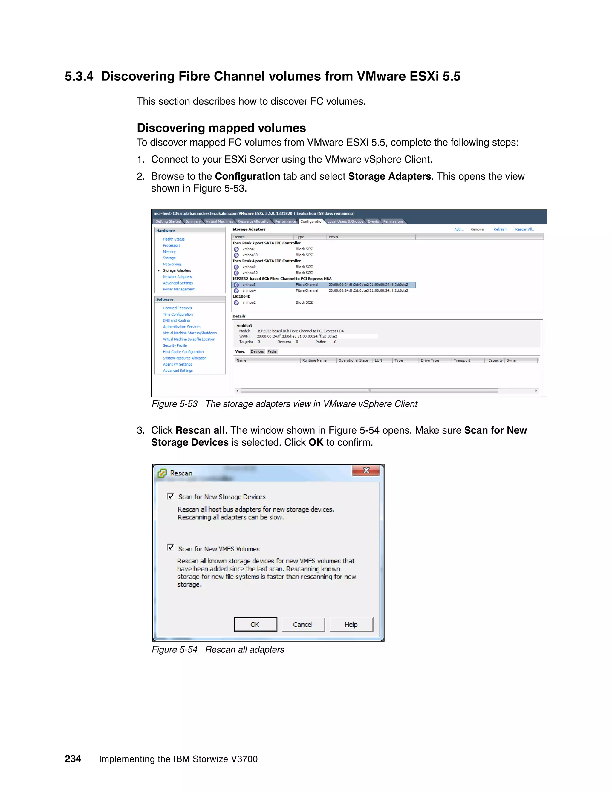 234 Implementing the IBM Storwize V3700
5.3.4 Discovering Fibre Channel volumes from VMware ESXi 5.5
This section describes how to discover FC volumes.
Discovering mapped volumes
To discover mapped FC volumes from VMware ESXi 5.5, complete the following steps:
1. Connect to your ESXi Server using the VMware vSphere Client.
2. Browse to the Configuration tab and select Storage Adapters. This opens the view
shown in Figure 5-53.
Figure 5-53 The storage adapters view in VMware vSphere Client
3. Click Rescan all. The window shown in Figure 5-54 opens. Make sure Scan for New
Storage Devices is selected. Click OK to confirm.
Figure 5-54 Rescan all adapters
 