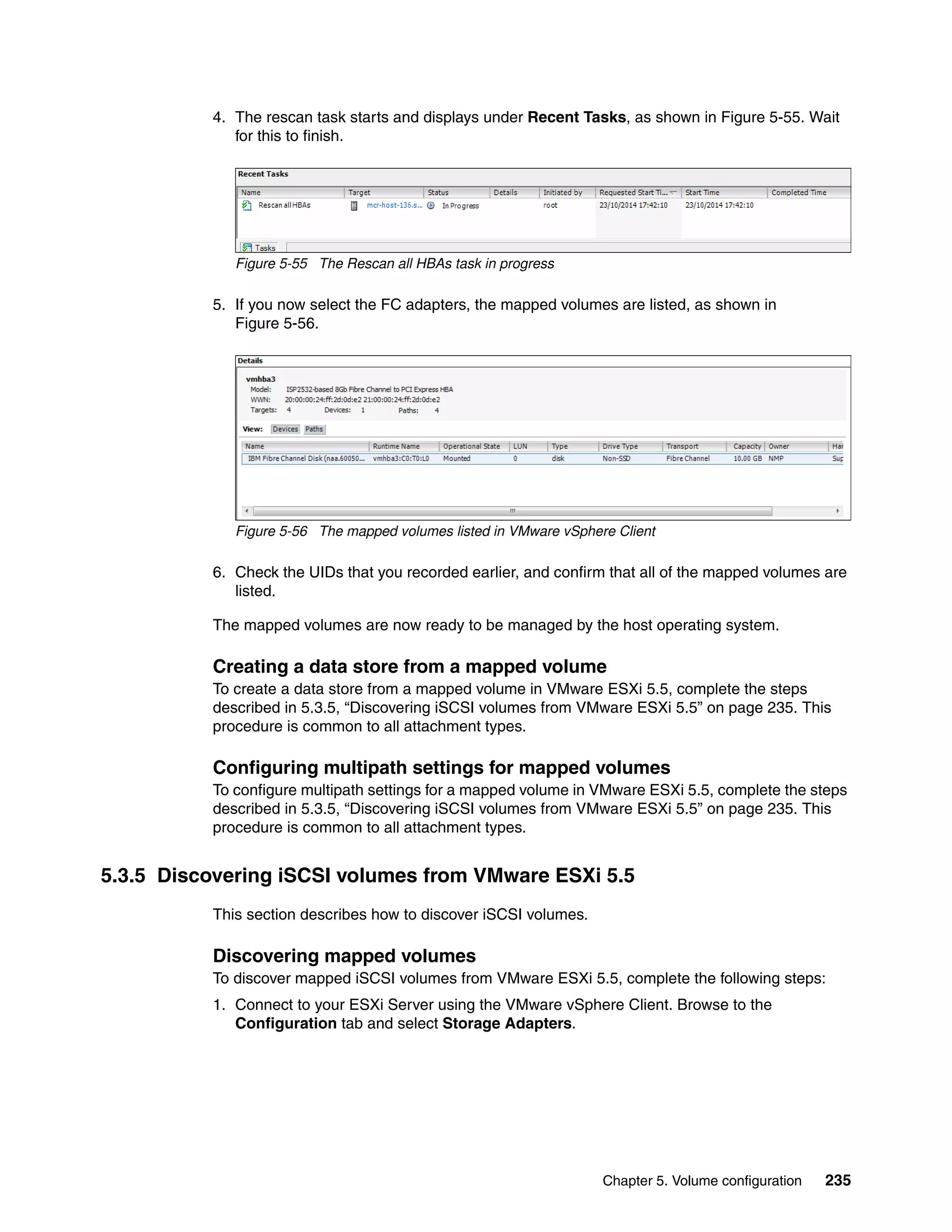 Chapter 5. Volume configuration 235
4. The rescan task starts and displays under Recent Tasks, as shown in Figure 5-55. Wait
for this to finish.
Figure 5-55 The Rescan all HBAs task in progress
5. If you now select the FC adapters, the mapped volumes are listed, as shown in
Figure 5-56.
Figure 5-56 The mapped volumes listed in VMware vSphere Client
6. Check the UIDs that you recorded earlier, and confirm that all of the mapped volumes are
listed.
The mapped volumes are now ready to be managed by the host operating system.
Creating a data store from a mapped volume
To create a data store from a mapped volume in VMware ESXi 5.5, complete the steps
described in 5.3.5, “Discovering iSCSI volumes from VMware ESXi 5.5” on page 235. This
procedure is common to all attachment types.
Configuring multipath settings for mapped volumes
To configure multipath settings for a mapped volume in VMware ESXi 5.5, complete the steps
described in 5.3.5, “Discovering iSCSI volumes from VMware ESXi 5.5” on page 235. This
procedure is common to all attachment types.
5.3.5 Discovering iSCSI volumes from VMware ESXi 5.5
This section describes how to discover iSCSI volumes.
Discovering mapped volumes
To discover mapped iSCSI volumes from VMware ESXi 5.5, complete the following steps:
1. Connect to your ESXi Server using the VMware vSphere Client. Browse to the
Configuration tab and select Storage Adapters.
 