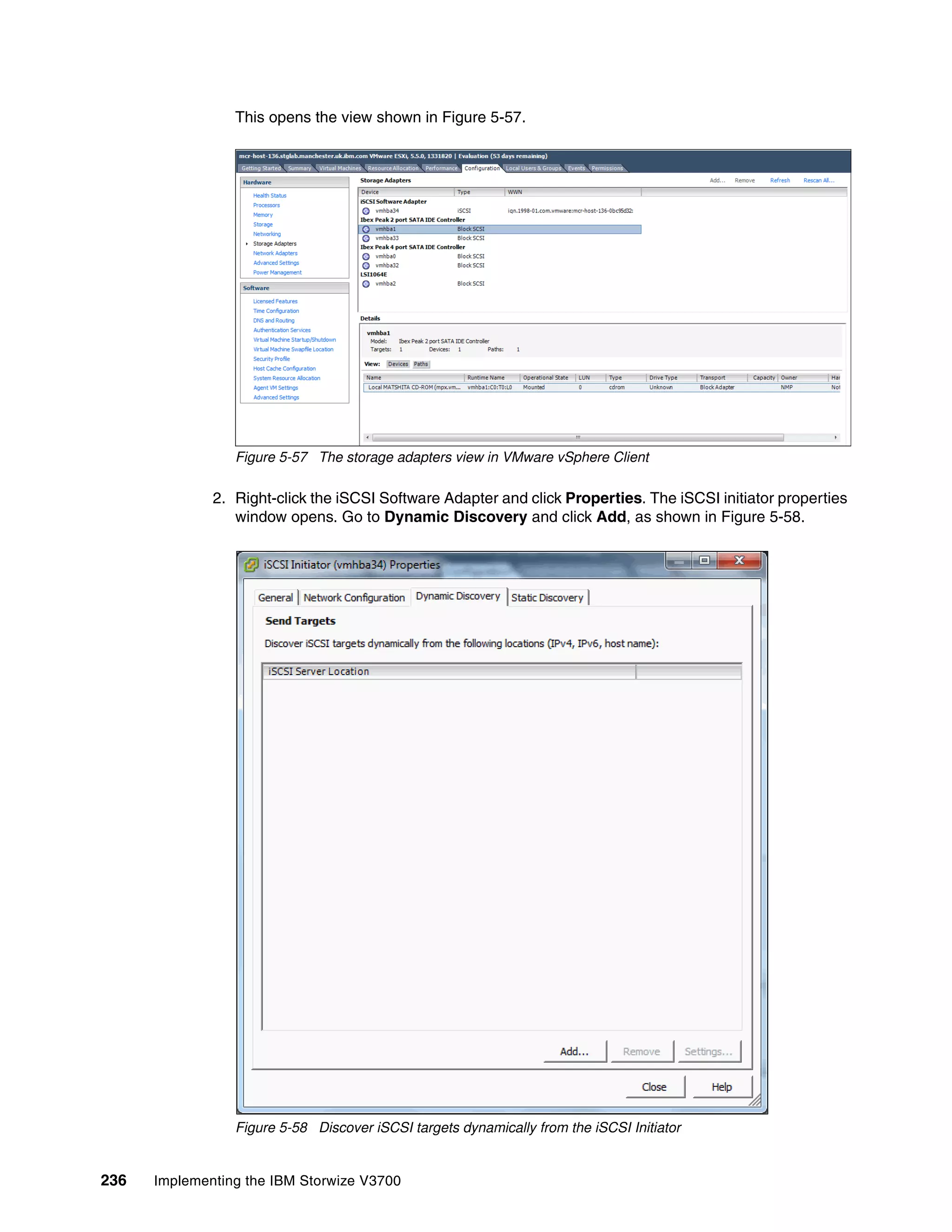 236 Implementing the IBM Storwize V3700
This opens the view shown in Figure 5-57.
Figure 5-57 The storage adapters view in VMware vSphere Client
2. Right-click the iSCSI Software Adapter and click Properties. The iSCSI initiator properties
window opens. Go to Dynamic Discovery and click Add, as shown in Figure 5-58.
Figure 5-58 Discover iSCSI targets dynamically from the iSCSI Initiator
 