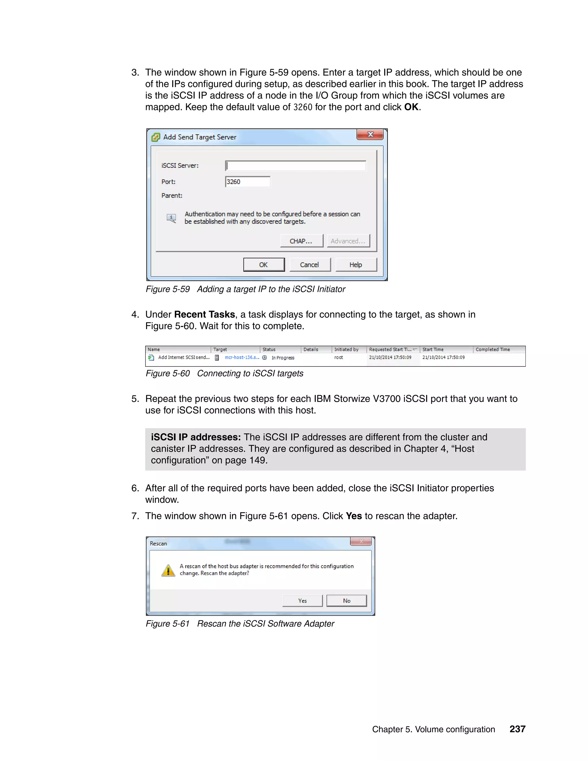 Chapter 5. Volume configuration 237
3. The window shown in Figure 5-59 opens. Enter a target IP address, which should be one
of the IPs configured during setup, as described earlier in this book. The target IP address
is the iSCSI IP address of a node in the I/O Group from which the iSCSI volumes are
mapped. Keep the default value of 3260 for the port and click OK.
Figure 5-59 Adding a target IP to the iSCSI Initiator
4. Under Recent Tasks, a task displays for connecting to the target, as shown in
Figure 5-60. Wait for this to complete.
Figure 5-60 Connecting to iSCSI targets
5. Repeat the previous two steps for each IBM Storwize V3700 iSCSI port that you want to
use for iSCSI connections with this host.
6. After all of the required ports have been added, close the iSCSI Initiator properties
window.
7. The window shown in Figure 5-61 opens. Click Yes to rescan the adapter.
Figure 5-61 Rescan the iSCSI Software Adapter
iSCSI IP addresses: The iSCSI IP addresses are different from the cluster and
canister IP addresses. They are configured as described in Chapter 4, “Host
configuration” on page 149.
 