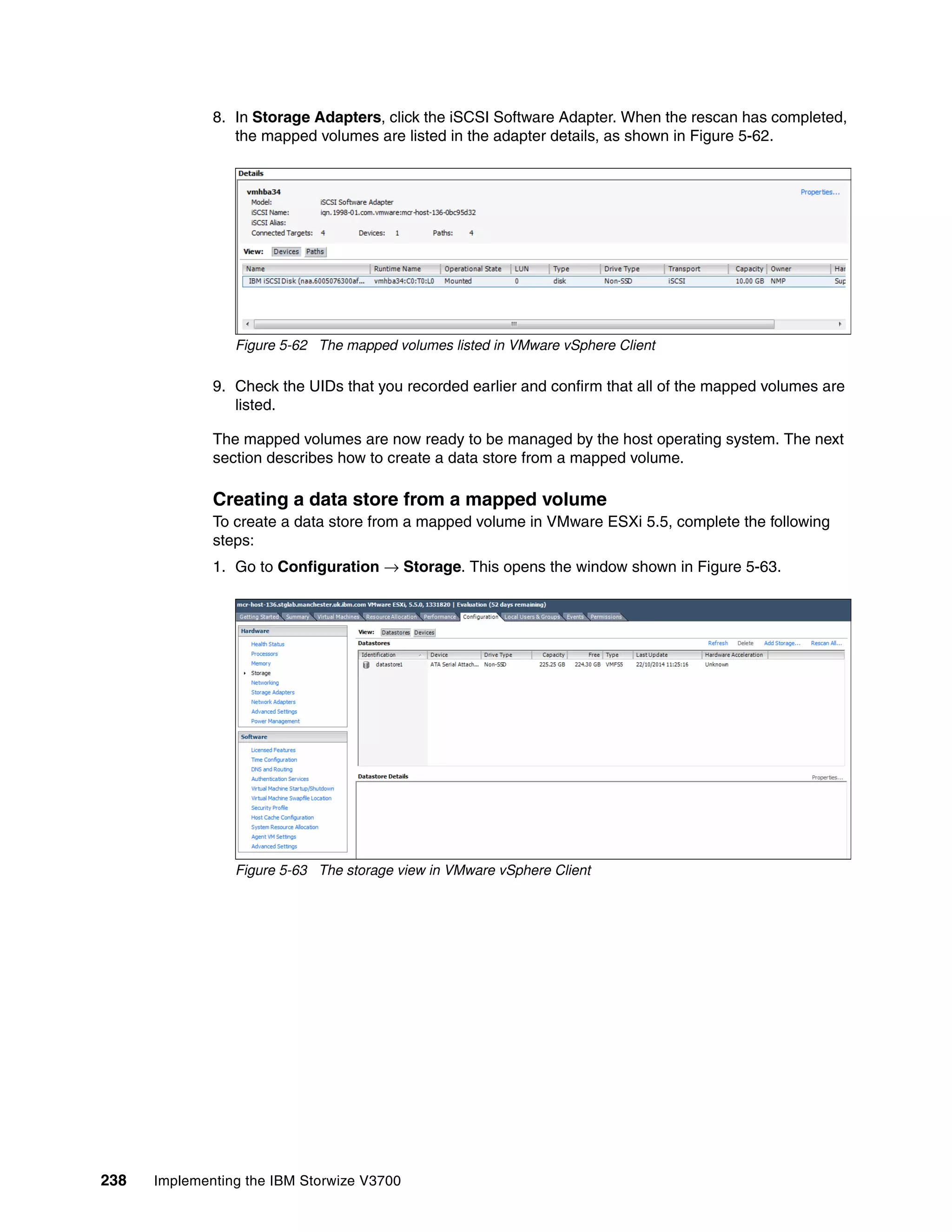 238 Implementing the IBM Storwize V3700
8. In Storage Adapters, click the iSCSI Software Adapter. When the rescan has completed,
the mapped volumes are listed in the adapter details, as shown in Figure 5-62.
Figure 5-62 The mapped volumes listed in VMware vSphere Client
9. Check the UIDs that you recorded earlier and confirm that all of the mapped volumes are
listed.
The mapped volumes are now ready to be managed by the host operating system. The next
section describes how to create a data store from a mapped volume.
Creating a data store from a mapped volume
To create a data store from a mapped volume in VMware ESXi 5.5, complete the following
steps:
1. Go to Configuration → Storage. This opens the window shown in Figure 5-63.
Figure 5-63 The storage view in VMware vSphere Client
 