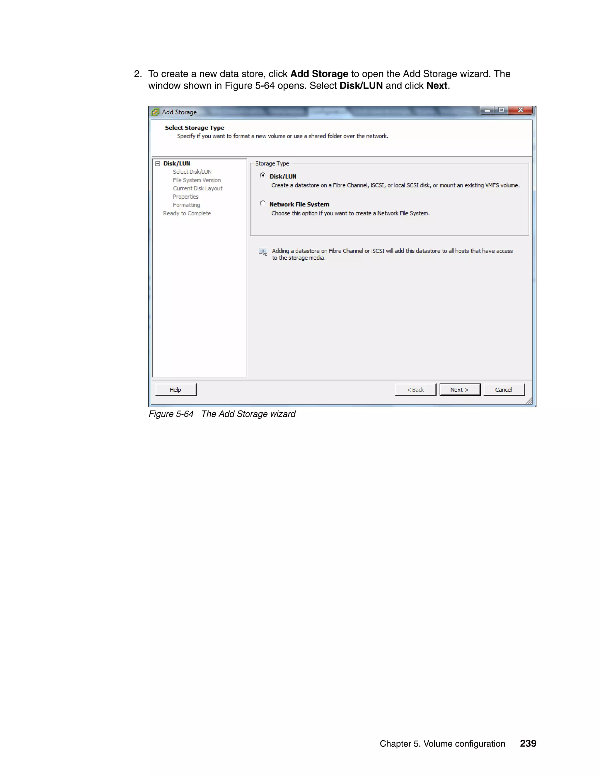 Chapter 5. Volume configuration 239
2. To create a new data store, click Add Storage to open the Add Storage wizard. The
window shown in Figure 5-64 opens. Select Disk/LUN and click Next.
Figure 5-64 The Add Storage wizard
 