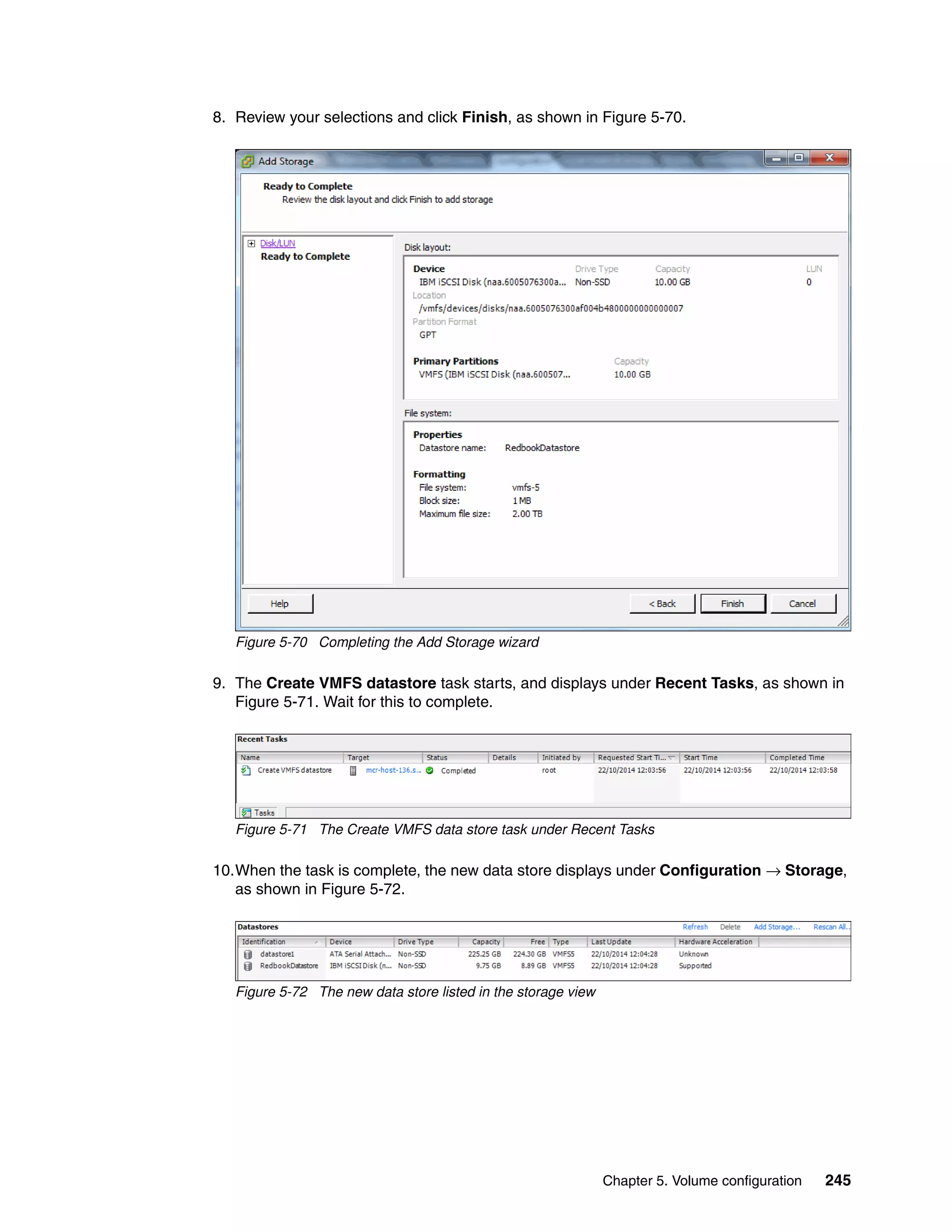 Chapter 5. Volume configuration 245
8. Review your selections and click Finish, as shown in Figure 5-70.
Figure 5-70 Completing the Add Storage wizard
9. The Create VMFS datastore task starts, and displays under Recent Tasks, as shown in
Figure 5-71. Wait for this to complete.
Figure 5-71 The Create VMFS data store task under Recent Tasks
10.When the task is complete, the new data store displays under Configuration → Storage,
as shown in Figure 5-72.
Figure 5-72 The new data store listed in the storage view
 