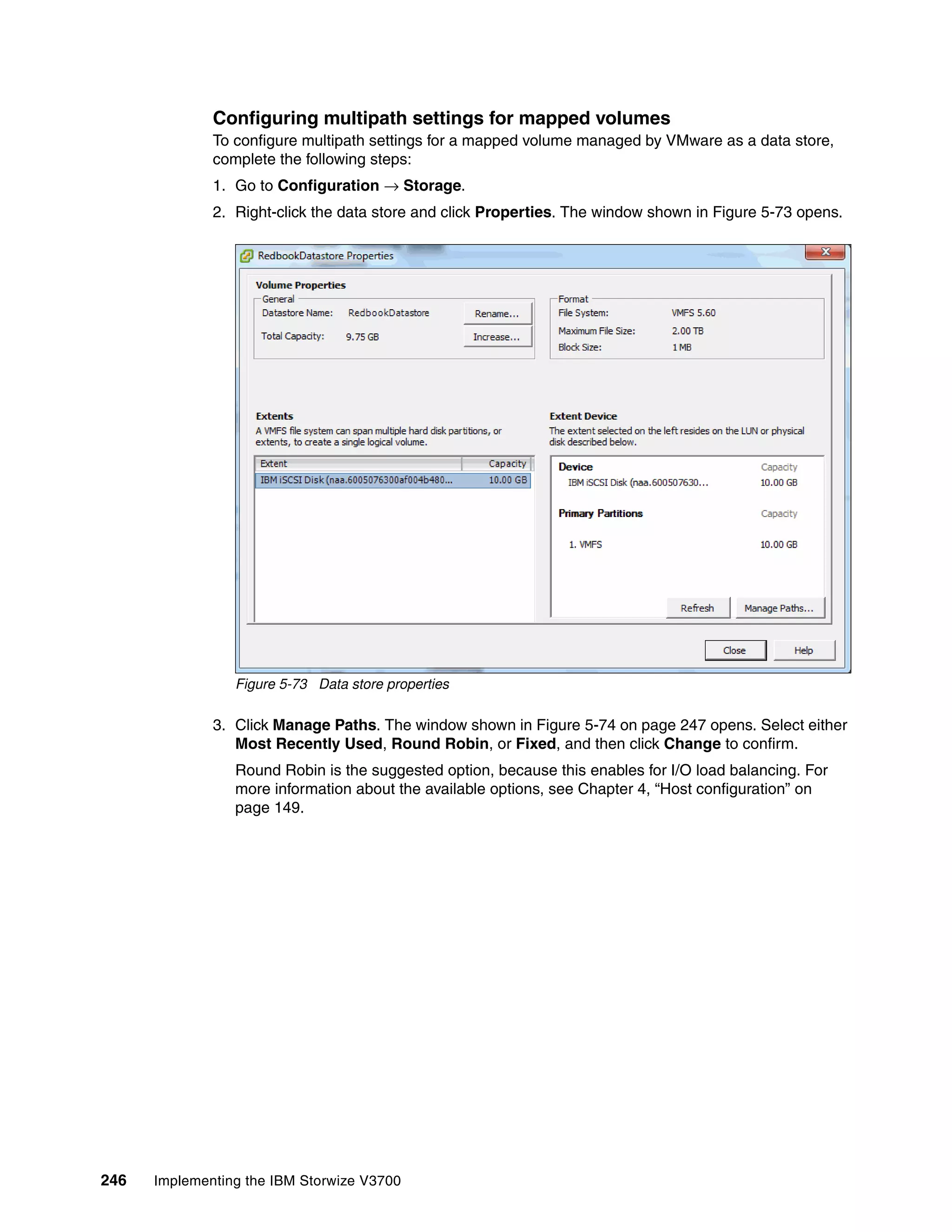 246 Implementing the IBM Storwize V3700
Configuring multipath settings for mapped volumes
To configure multipath settings for a mapped volume managed by VMware as a data store,
complete the following steps:
1. Go to Configuration → Storage.
2. Right-click the data store and click Properties. The window shown in Figure 5-73 opens.
Figure 5-73 Data store properties
3. Click Manage Paths. The window shown in Figure 5-74 on page 247 opens. Select either
Most Recently Used, Round Robin, or Fixed, and then click Change to confirm.
Round Robin is the suggested option, because this enables for I/O load balancing. For
more information about the available options, see Chapter 4, “Host configuration” on
page 149.
 