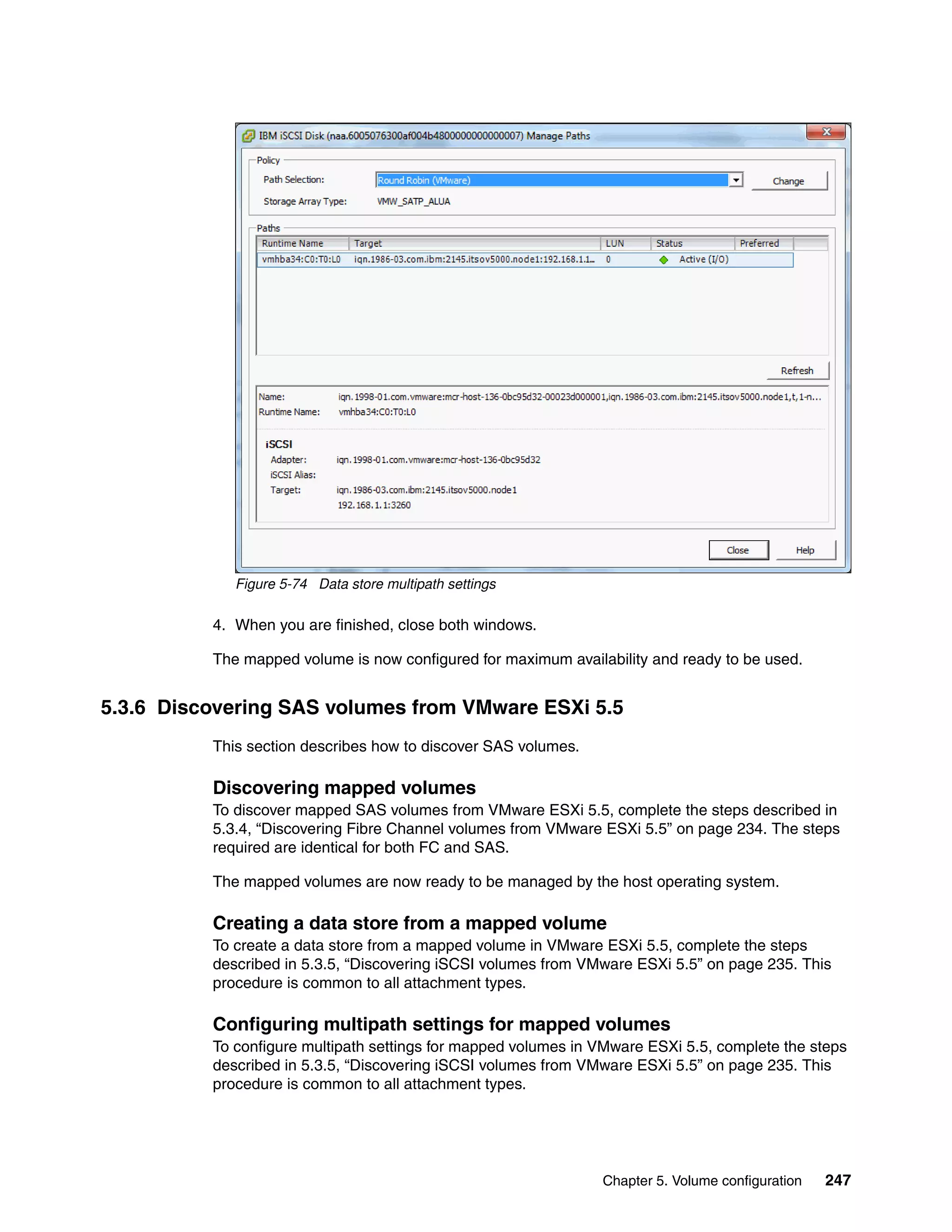 Chapter 5. Volume configuration 247
Figure 5-74 Data store multipath settings
4. When you are finished, close both windows.
The mapped volume is now configured for maximum availability and ready to be used.
5.3.6 Discovering SAS volumes from VMware ESXi 5.5
This section describes how to discover SAS volumes.
Discovering mapped volumes
To discover mapped SAS volumes from VMware ESXi 5.5, complete the steps described in
5.3.4, “Discovering Fibre Channel volumes from VMware ESXi 5.5” on page 234. The steps
required are identical for both FC and SAS.
The mapped volumes are now ready to be managed by the host operating system.
Creating a data store from a mapped volume
To create a data store from a mapped volume in VMware ESXi 5.5, complete the steps
described in 5.3.5, “Discovering iSCSI volumes from VMware ESXi 5.5” on page 235. This
procedure is common to all attachment types.
Configuring multipath settings for mapped volumes
To configure multipath settings for mapped volumes in VMware ESXi 5.5, complete the steps
described in 5.3.5, “Discovering iSCSI volumes from VMware ESXi 5.5” on page 235. This
procedure is common to all attachment types.
 