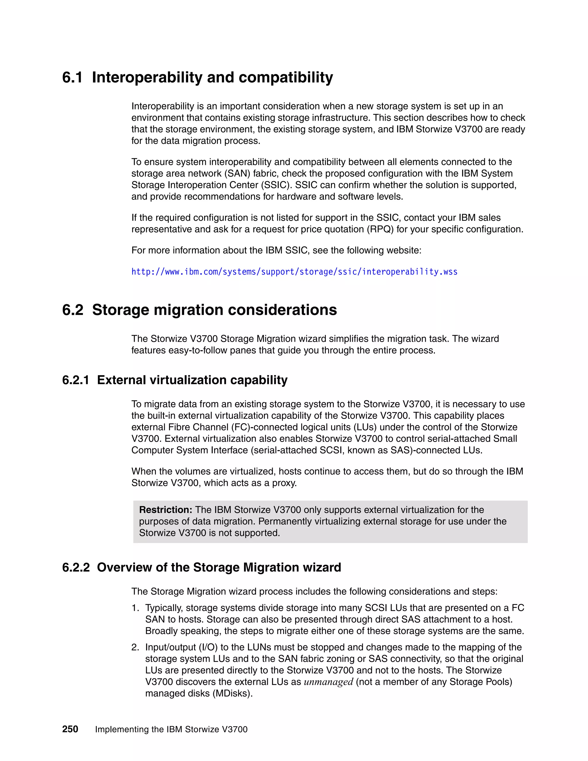 250 Implementing the IBM Storwize V3700
6.1 Interoperability and compatibility
Interoperability is an important consideration when a new storage system is set up in an
environment that contains existing storage infrastructure. This section describes how to check
that the storage environment, the existing storage system, and IBM Storwize V3700 are ready
for the data migration process.
To ensure system interoperability and compatibility between all elements connected to the
storage area network (SAN) fabric, check the proposed configuration with the IBM System
Storage Interoperation Center (SSIC). SSIC can confirm whether the solution is supported,
and provide recommendations for hardware and software levels.
If the required configuration is not listed for support in the SSIC, contact your IBM sales
representative and ask for a request for price quotation (RPQ) for your specific configuration.
For more information about the IBM SSIC, see the following website:
http://www.ibm.com/systems/support/storage/ssic/interoperability.wss
6.2 Storage migration considerations
The Storwize V3700 Storage Migration wizard simplifies the migration task. The wizard
features easy-to-follow panes that guide you through the entire process.
6.2.1 External virtualization capability
To migrate data from an existing storage system to the Storwize V3700, it is necessary to use
the built-in external virtualization capability of the Storwize V3700. This capability places
external Fibre Channel (FC)-connected logical units (LUs) under the control of the Storwize
V3700. External virtualization also enables Storwize V3700 to control serial-attached Small
Computer System Interface (serial-attached SCSI, known as SAS)-connected LUs.
When the volumes are virtualized, hosts continue to access them, but do so through the IBM
Storwize V3700, which acts as a proxy.
6.2.2 Overview of the Storage Migration wizard
The Storage Migration wizard process includes the following considerations and steps:
1. Typically, storage systems divide storage into many SCSI LUs that are presented on a FC
SAN to hosts. Storage can also be presented through direct SAS attachment to a host.
Broadly speaking, the steps to migrate either one of these storage systems are the same.
2. Input/output (I/O) to the LUNs must be stopped and changes made to the mapping of the
storage system LUs and to the SAN fabric zoning or SAS connectivity, so that the original
LUs are presented directly to the Storwize V3700 and not to the hosts. The Storwize
V3700 discovers the external LUs as unmanaged (not a member of any Storage Pools)
managed disks (MDisks).
Restriction: The IBM Storwize V3700 only supports external virtualization for the
purposes of data migration. Permanently virtualizing external storage for use under the
Storwize V3700 is not supported.
 