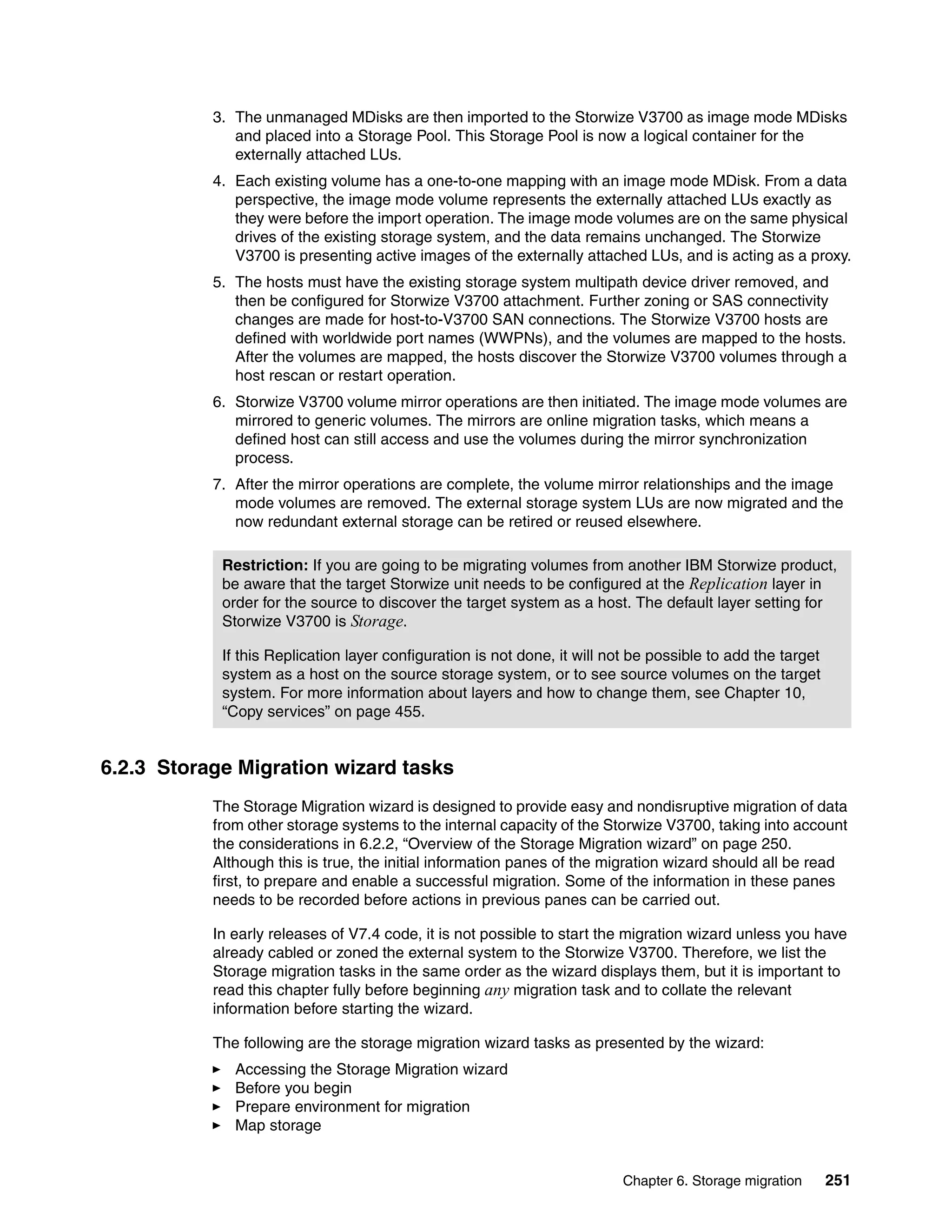Chapter 6. Storage migration 251
3. The unmanaged MDisks are then imported to the Storwize V3700 as image mode MDisks
and placed into a Storage Pool. This Storage Pool is now a logical container for the
externally attached LUs.
4. Each existing volume has a one-to-one mapping with an image mode MDisk. From a data
perspective, the image mode volume represents the externally attached LUs exactly as
they were before the import operation. The image mode volumes are on the same physical
drives of the existing storage system, and the data remains unchanged. The Storwize
V3700 is presenting active images of the externally attached LUs, and is acting as a proxy.
5. The hosts must have the existing storage system multipath device driver removed, and
then be configured for Storwize V3700 attachment. Further zoning or SAS connectivity
changes are made for host-to-V3700 SAN connections. The Storwize V3700 hosts are
defined with worldwide port names (WWPNs), and the volumes are mapped to the hosts.
After the volumes are mapped, the hosts discover the Storwize V3700 volumes through a
host rescan or restart operation.
6. Storwize V3700 volume mirror operations are then initiated. The image mode volumes are
mirrored to generic volumes. The mirrors are online migration tasks, which means a
defined host can still access and use the volumes during the mirror synchronization
process.
7. After the mirror operations are complete, the volume mirror relationships and the image
mode volumes are removed. The external storage system LUs are now migrated and the
now redundant external storage can be retired or reused elsewhere.
6.2.3 Storage Migration wizard tasks
The Storage Migration wizard is designed to provide easy and nondisruptive migration of data
from other storage systems to the internal capacity of the Storwize V3700, taking into account
the considerations in 6.2.2, “Overview of the Storage Migration wizard” on page 250.
Although this is true, the initial information panes of the migration wizard should all be read
first, to prepare and enable a successful migration. Some of the information in these panes
needs to be recorded before actions in previous panes can be carried out.
In early releases of V7.4 code, it is not possible to start the migration wizard unless you have
already cabled or zoned the external system to the Storwize V3700. Therefore, we list the
Storage migration tasks in the same order as the wizard displays them, but it is important to
read this chapter fully before beginning any migration task and to collate the relevant
information before starting the wizard.
The following are the storage migration wizard tasks as presented by the wizard:
Accessing the Storage Migration wizard
Before you begin
Prepare environment for migration
Map storage
Restriction: If you are going to be migrating volumes from another IBM Storwize product,
be aware that the target Storwize unit needs to be configured at the Replication layer in
order for the source to discover the target system as a host. The default layer setting for
Storwize V3700 is Storage.
If this Replication layer configuration is not done, it will not be possible to add the target
system as a host on the source storage system, or to see source volumes on the target
system. For more information about layers and how to change them, see Chapter 10,
“Copy services” on page 455.
 