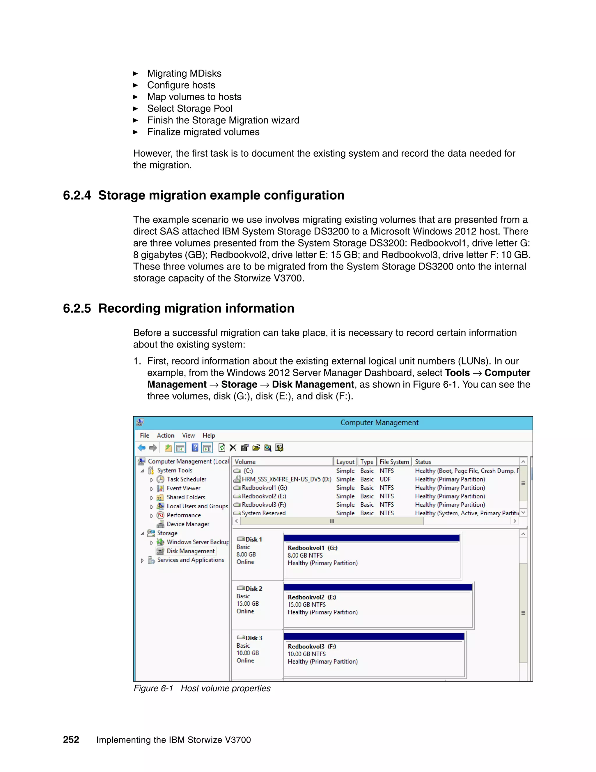 252 Implementing the IBM Storwize V3700
Migrating MDisks
Configure hosts
Map volumes to hosts
Select Storage Pool
Finish the Storage Migration wizard
Finalize migrated volumes
However, the first task is to document the existing system and record the data needed for
the migration.
6.2.4 Storage migration example configuration
The example scenario we use involves migrating existing volumes that are presented from a
direct SAS attached IBM System Storage DS3200 to a Microsoft Windows 2012 host. There
are three volumes presented from the System Storage DS3200: Redbookvol1, drive letter G:
8 gigabytes (GB); Redbookvol2, drive letter E: 15 GB; and Redbookvol3, drive letter F: 10 GB.
These three volumes are to be migrated from the System Storage DS3200 onto the internal
storage capacity of the Storwize V3700.
6.2.5 Recording migration information
Before a successful migration can take place, it is necessary to record certain information
about the existing system:
1. First, record information about the existing external logical unit numbers (LUNs). In our
example, from the Windows 2012 Server Manager Dashboard, select Tools → Computer
Management → Storage → Disk Management, as shown in Figure 6-1. You can see the
three volumes, disk (G:), disk (E:), and disk (F:).
Figure 6-1 Host volume properties
 