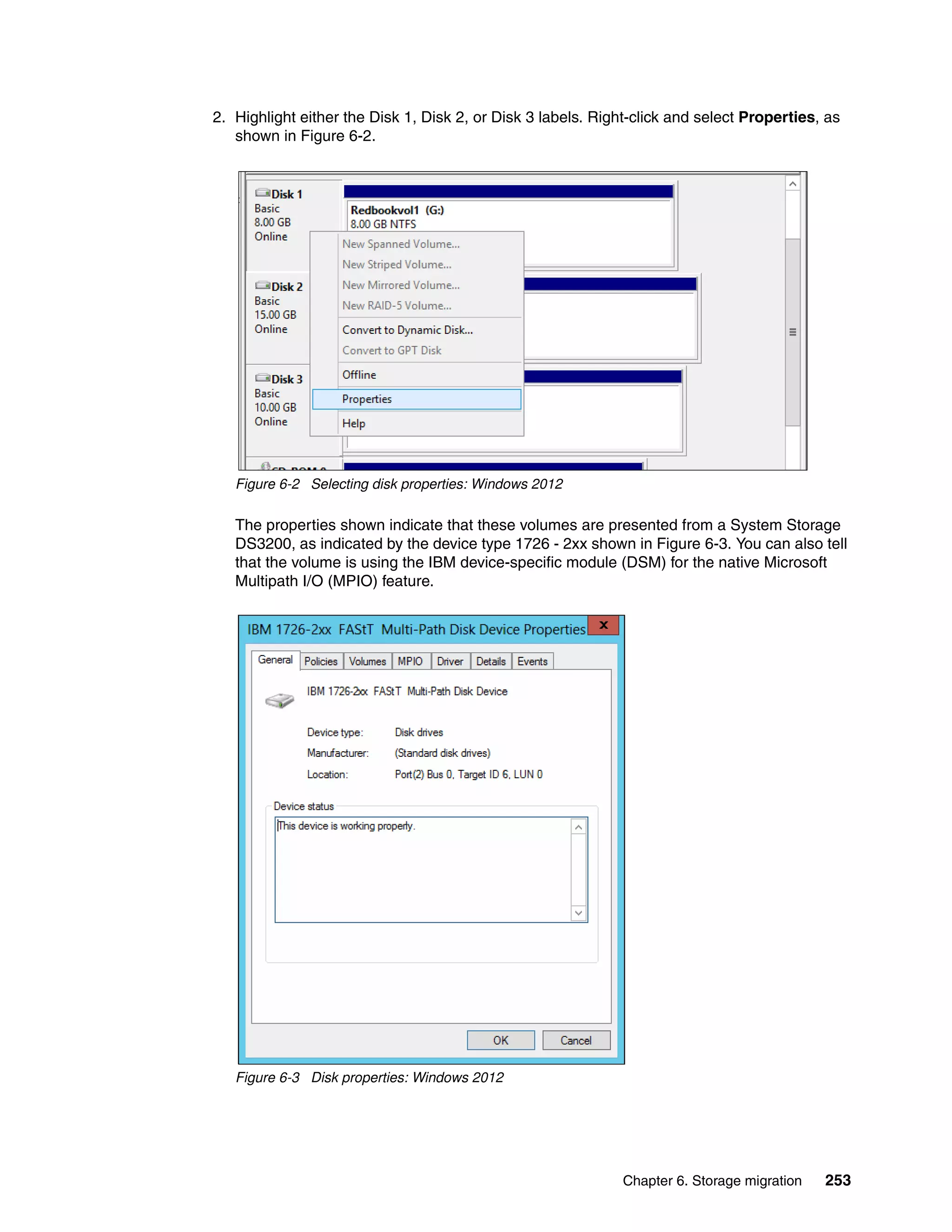 Chapter 6. Storage migration 253
2. Highlight either the Disk 1, Disk 2, or Disk 3 labels. Right-click and select Properties, as
shown in Figure 6-2.
Figure 6-2 Selecting disk properties: Windows 2012
The properties shown indicate that these volumes are presented from a System Storage
DS3200, as indicated by the device type 1726 - 2xx shown in Figure 6-3. You can also tell
that the volume is using the IBM device-specific module (DSM) for the native Microsoft
Multipath I/O (MPIO) feature.
Figure 6-3 Disk properties: Windows 2012
 