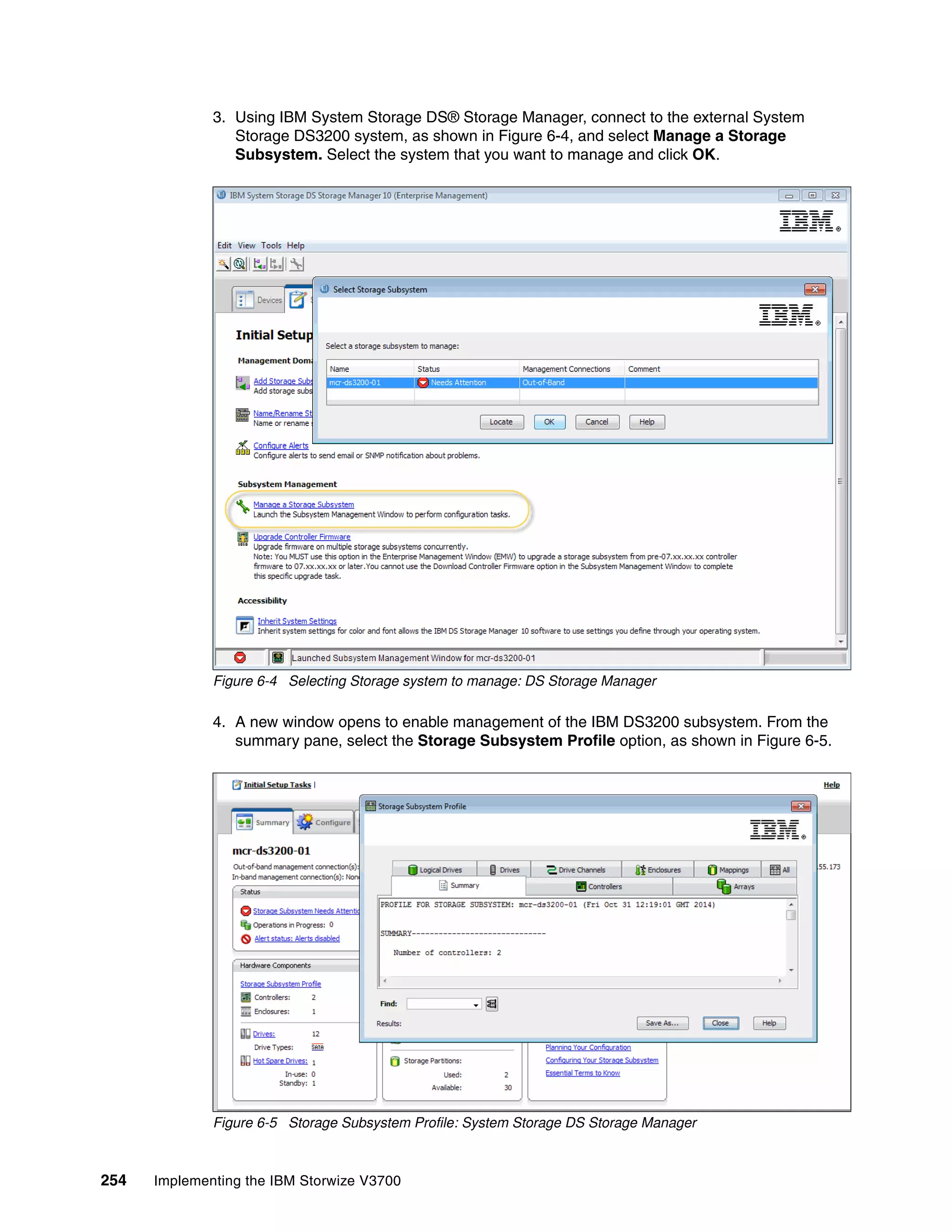 254 Implementing the IBM Storwize V3700
3. Using IBM System Storage DS® Storage Manager, connect to the external System
Storage DS3200 system, as shown in Figure 6-4, and select Manage a Storage
Subsystem. Select the system that you want to manage and click OK.
Figure 6-4 Selecting Storage system to manage: DS Storage Manager
4. A new window opens to enable management of the IBM DS3200 subsystem. From the
summary pane, select the Storage Subsystem Profile option, as shown in Figure 6-5.
Figure 6-5 Storage Subsystem Profile: System Storage DS Storage Manager
 