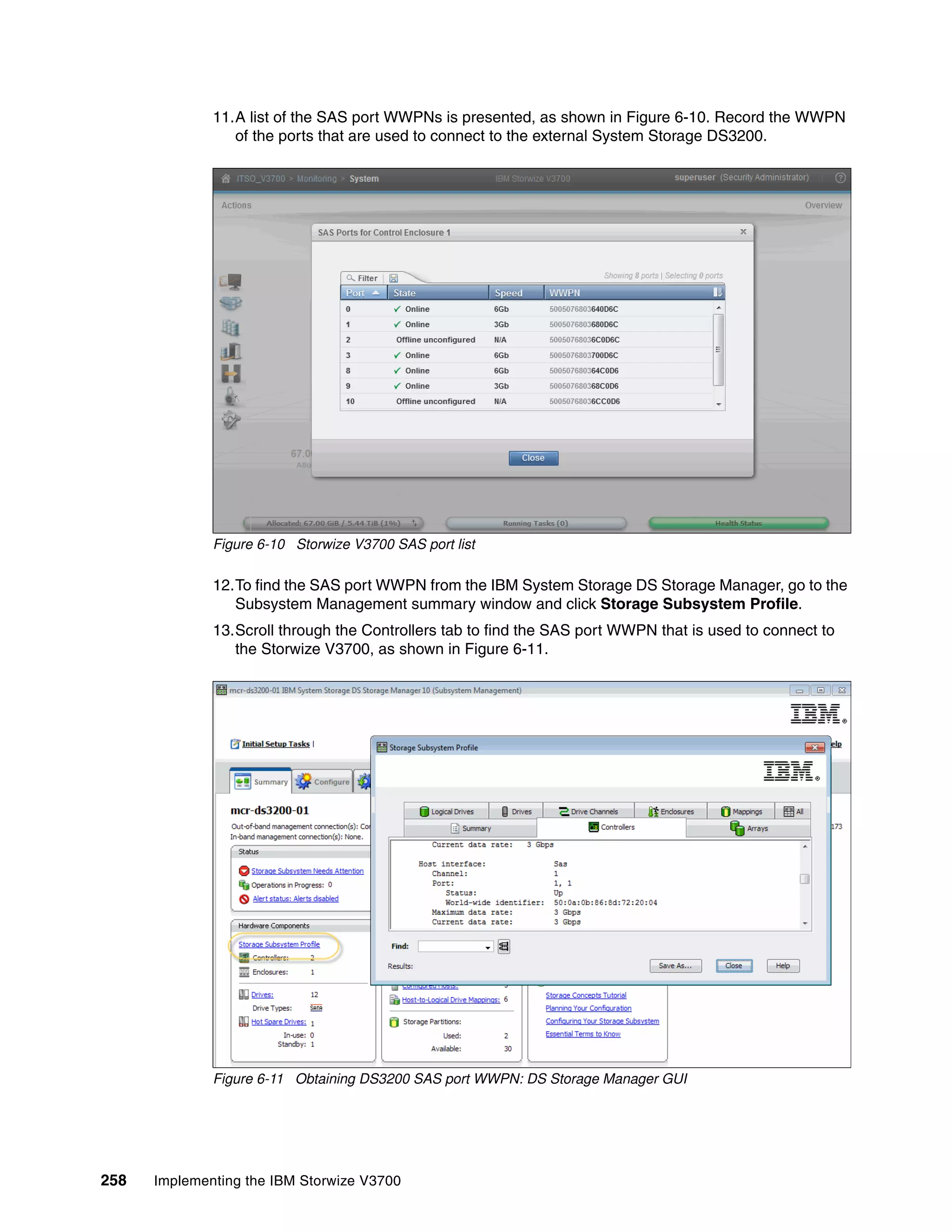258 Implementing the IBM Storwize V3700
11.A list of the SAS port WWPNs is presented, as shown in Figure 6-10. Record the WWPN
of the ports that are used to connect to the external System Storage DS3200.
Figure 6-10 Storwize V3700 SAS port list
12.To find the SAS port WWPN from the IBM System Storage DS Storage Manager, go to the
Subsystem Management summary window and click Storage Subsystem Profile.
13.Scroll through the Controllers tab to find the SAS port WWPN that is used to connect to
the Storwize V3700, as shown in Figure 6-11.
Figure 6-11 Obtaining DS3200 SAS port WWPN: DS Storage Manager GUI
 