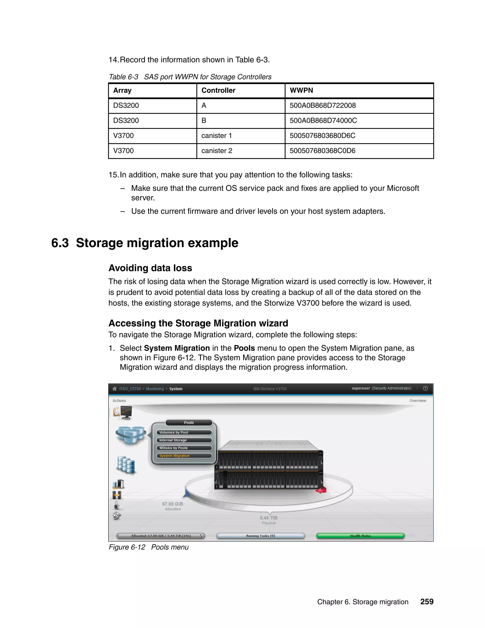 Chapter 6. Storage migration 259
14.Record the information shown in Table 6-3.
Table 6-3 SAS port WWPN for Storage Controllers
15.In addition, make sure that you pay attention to the following tasks:
– Make sure that the current OS service pack and fixes are applied to your Microsoft
server.
– Use the current firmware and driver levels on your host system adapters.
6.3 Storage migration example
Avoiding data loss
The risk of losing data when the Storage Migration wizard is used correctly is low. However, it
is prudent to avoid potential data loss by creating a backup of all of the data stored on the
hosts, the existing storage systems, and the Storwize V3700 before the wizard is used.
Accessing the Storage Migration wizard
To navigate the Storage Migration wizard, complete the following steps:
1. Select System Migration in the Pools menu to open the System Migration pane, as
shown in Figure 6-12. The System Migration pane provides access to the Storage
Migration wizard and displays the migration progress information.
Figure 6-12 Pools menu
Array Controller WWPN
DS3200 A 500A0B868D722008
DS3200 B 500A0B868D74000C
V3700 canister 1 5005076803680D6C
V3700 canister 2 500507680368C0D6
 