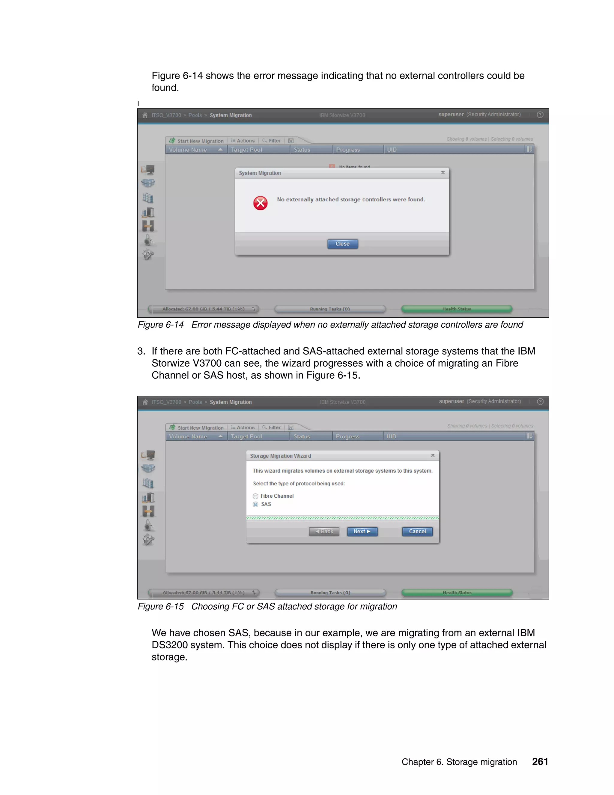 Chapter 6. Storage migration 261
Figure 6-14 shows the error message indicating that no external controllers could be
found.
I
Figure 6-14 Error message displayed when no externally attached storage controllers are found
3. If there are both FC-attached and SAS-attached external storage systems that the IBM
Storwize V3700 can see, the wizard progresses with a choice of migrating an Fibre
Channel or SAS host, as shown in Figure 6-15.
Figure 6-15 Choosing FC or SAS attached storage for migration
We have chosen SAS, because in our example, we are migrating from an external IBM
DS3200 system. This choice does not display if there is only one type of attached external
storage.
 