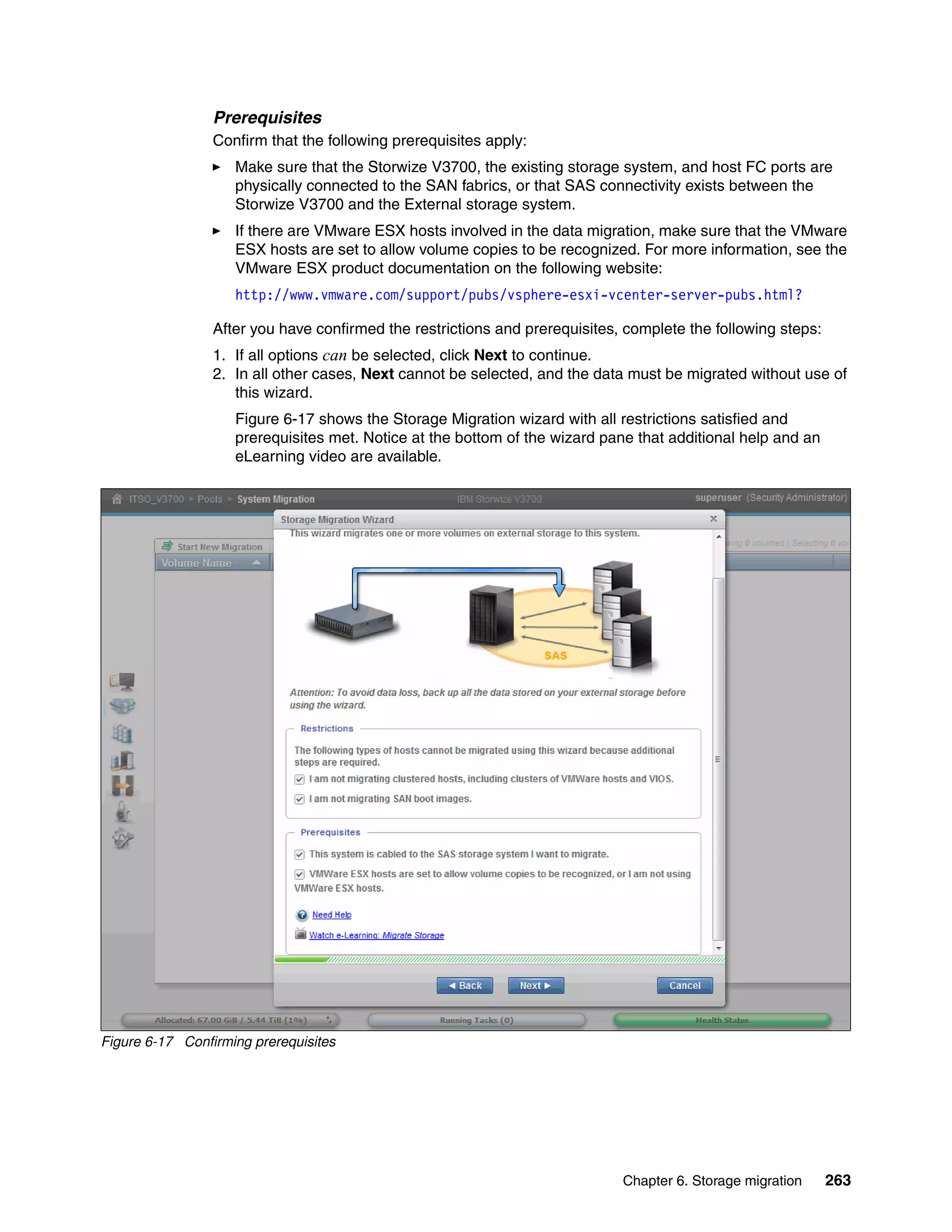 Chapter 6. Storage migration 263
Prerequisites
Confirm that the following prerequisites apply:
Make sure that the Storwize V3700, the existing storage system, and host FC ports are
physically connected to the SAN fabrics, or that SAS connectivity exists between the
Storwize V3700 and the External storage system.
If there are VMware ESX hosts involved in the data migration, make sure that the VMware
ESX hosts are set to allow volume copies to be recognized. For more information, see the
VMware ESX product documentation on the following website:
http://www.vmware.com/support/pubs/vsphere-esxi-vcenter-server-pubs.html?
After you have confirmed the restrictions and prerequisites, complete the following steps:
1. If all options can be selected, click Next to continue.
2. In all other cases, Next cannot be selected, and the data must be migrated without use of
this wizard.
Figure 6-17 shows the Storage Migration wizard with all restrictions satisfied and
prerequisites met. Notice at the bottom of the wizard pane that additional help and an
eLearning video are available.
Figure 6-17 Confirming prerequisites
 
