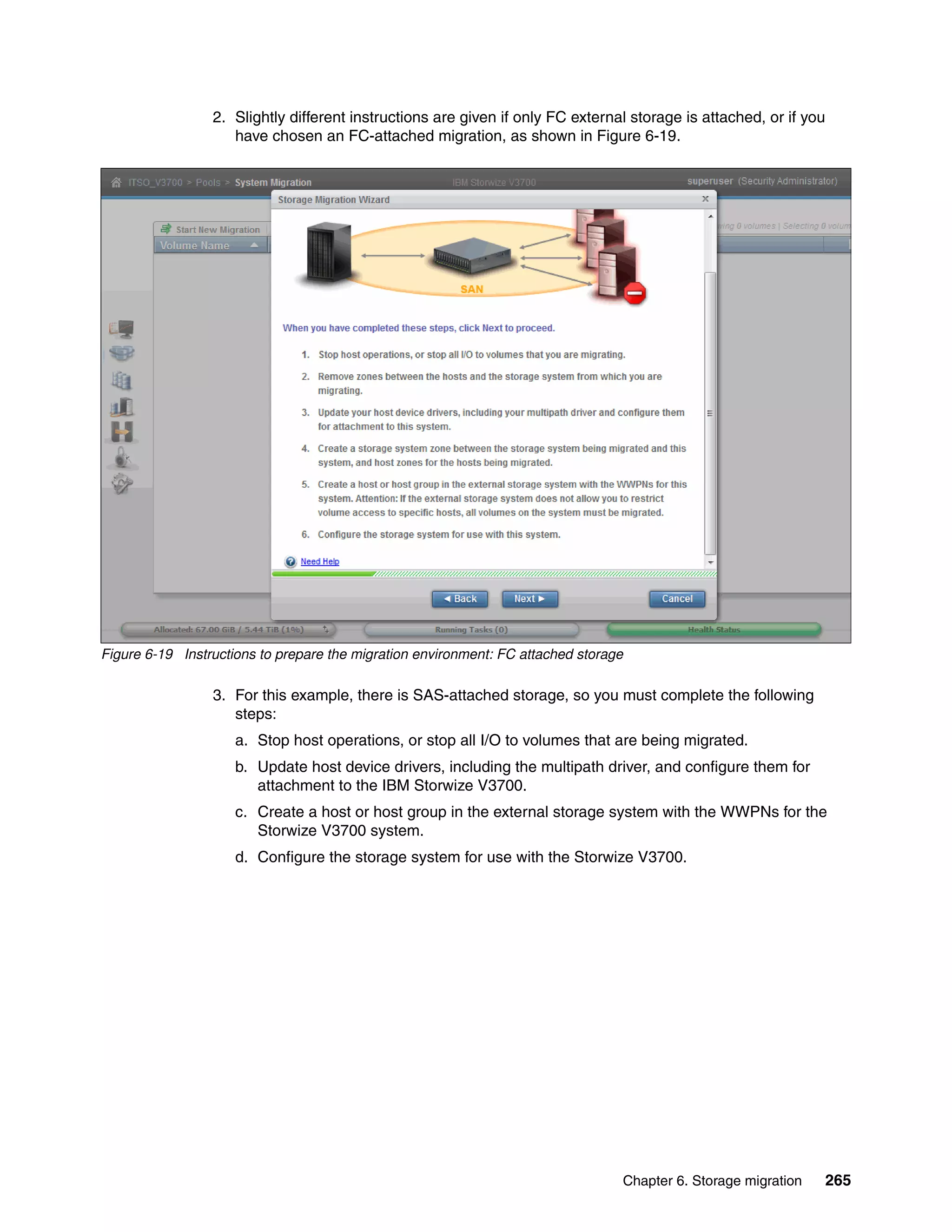 Chapter 6. Storage migration 265
2. Slightly different instructions are given if only FC external storage is attached, or if you
have chosen an FC-attached migration, as shown in Figure 6-19.
Figure 6-19 Instructions to prepare the migration environment: FC attached storage
3. For this example, there is SAS-attached storage, so you must complete the following
steps:
a. Stop host operations, or stop all I/O to volumes that are being migrated.
b. Update host device drivers, including the multipath driver, and configure them for
attachment to the IBM Storwize V3700.
c. Create a host or host group in the external storage system with the WWPNs for the
Storwize V3700 system.
d. Configure the storage system for use with the Storwize V3700.
 