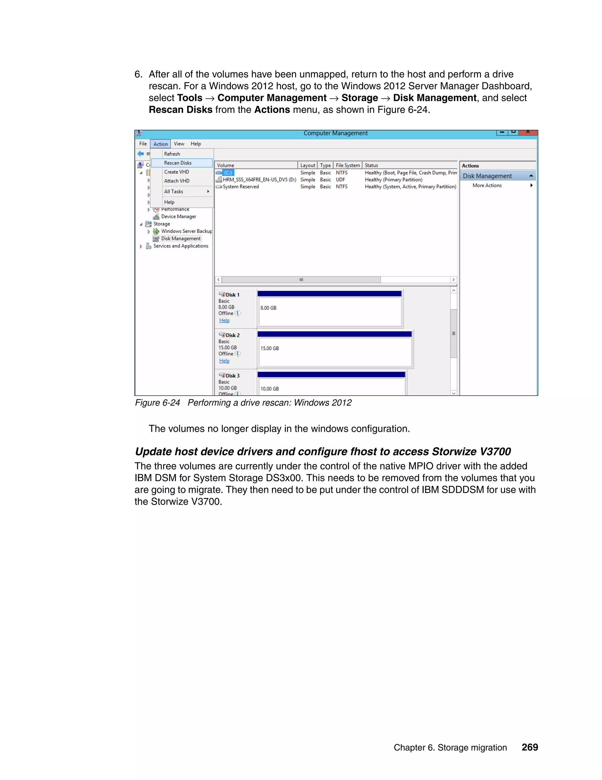Chapter 6. Storage migration 269
6. After all of the volumes have been unmapped, return to the host and perform a drive
rescan. For a Windows 2012 host, go to the Windows 2012 Server Manager Dashboard,
select Tools → Computer Management → Storage → Disk Management, and select
Rescan Disks from the Actions menu, as shown in Figure 6-24.
Figure 6-24 Performing a drive rescan: Windows 2012
The volumes no longer display in the windows configuration.
Update host device drivers and configure fhost to access Storwize V3700
The three volumes are currently under the control of the native MPIO driver with the added
IBM DSM for System Storage DS3x00. This needs to be removed from the volumes that you
are going to migrate. They then need to be put under the control of IBM SDDDSM for use with
the Storwize V3700.
 