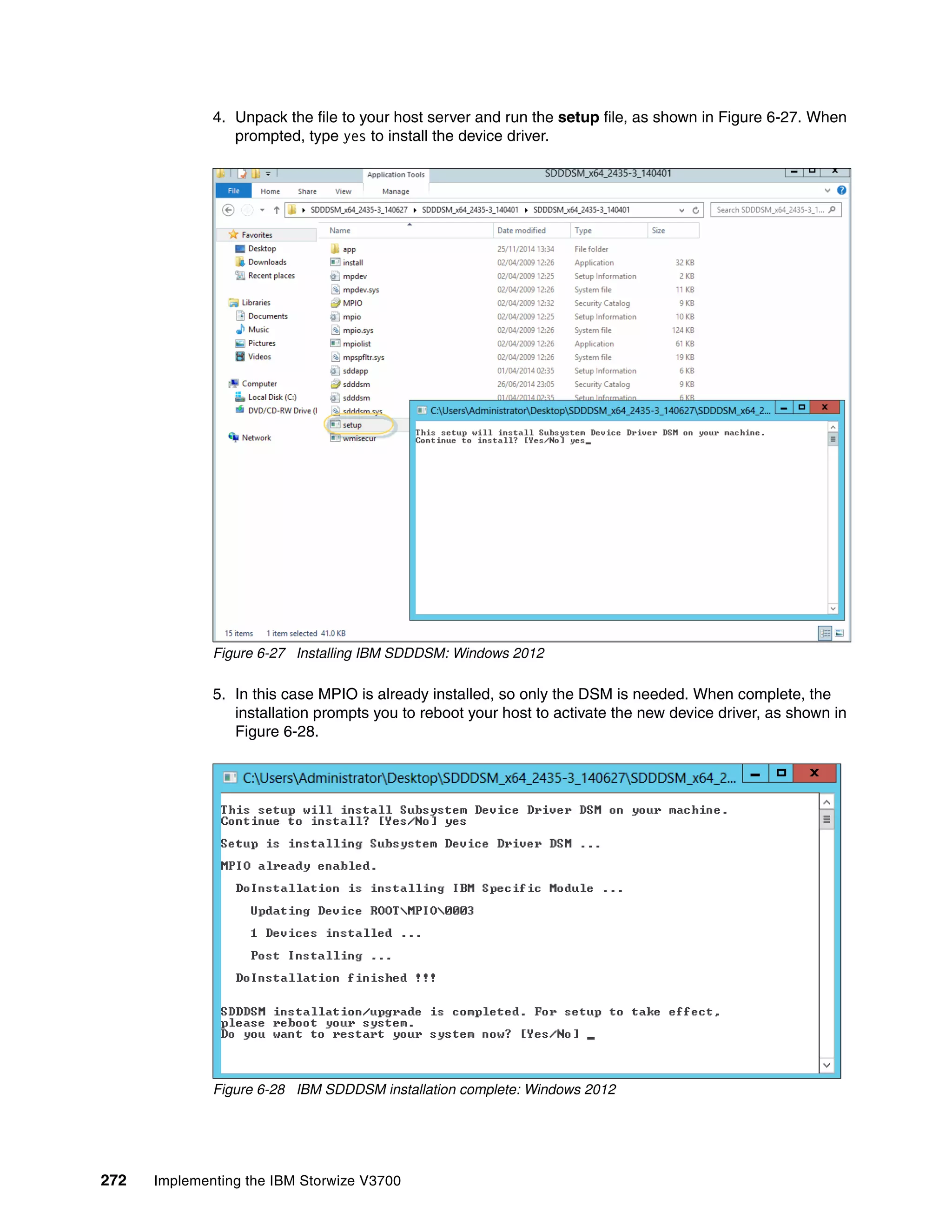 272 Implementing the IBM Storwize V3700
4. Unpack the file to your host server and run the setup file, as shown in Figure 6-27. When
prompted, type yes to install the device driver.
Figure 6-27 Installing IBM SDDDSM: Windows 2012
5. In this case MPIO is already installed, so only the DSM is needed. When complete, the
installation prompts you to reboot your host to activate the new device driver, as shown in
Figure 6-28.
Figure 6-28 IBM SDDDSM installation complete: Windows 2012
 