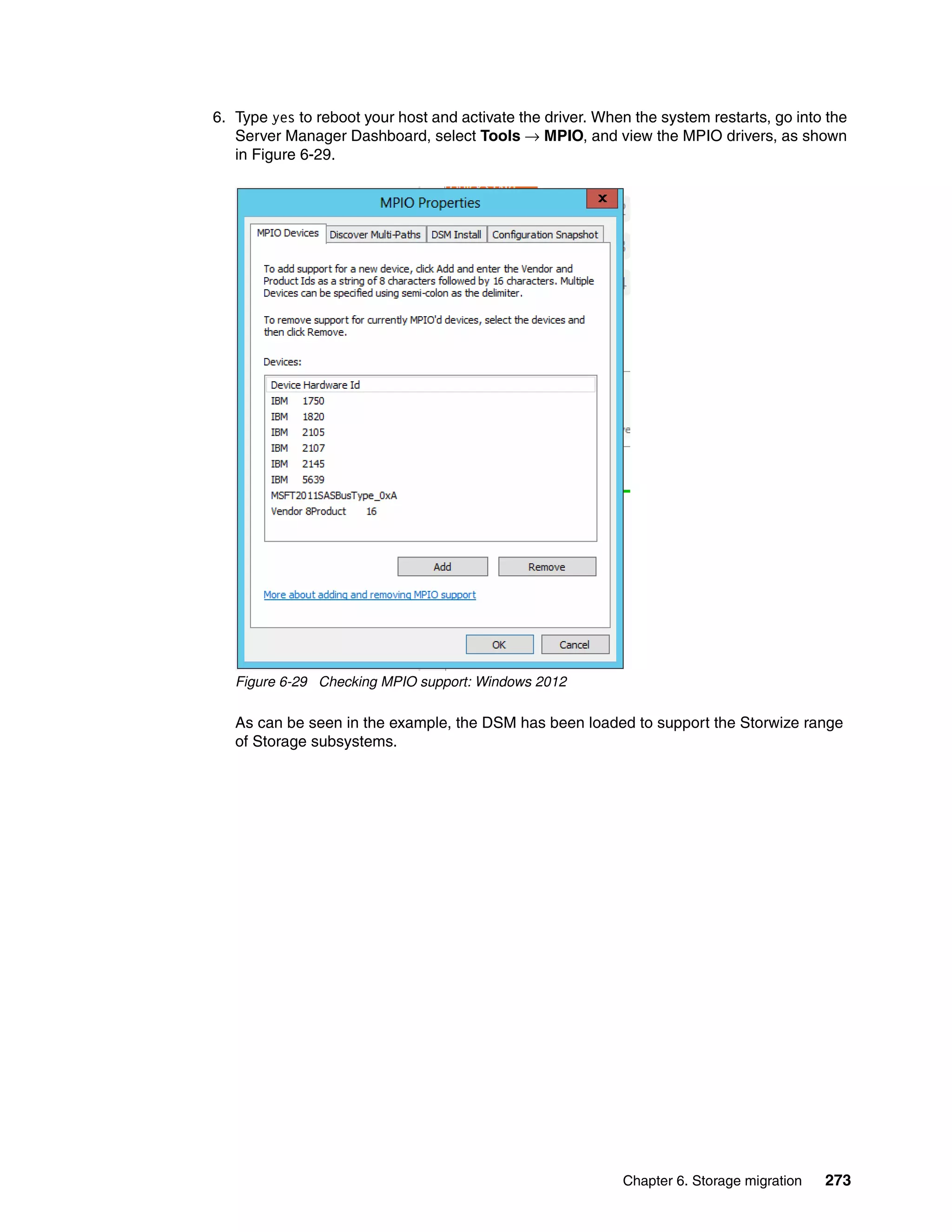 Chapter 6. Storage migration 273
6. Type yes to reboot your host and activate the driver. When the system restarts, go into the
Server Manager Dashboard, select Tools → MPIO, and view the MPIO drivers, as shown
in Figure 6-29.
Figure 6-29 Checking MPIO support: Windows 2012
As can be seen in the example, the DSM has been loaded to support the Storwize range
of Storage subsystems.
 