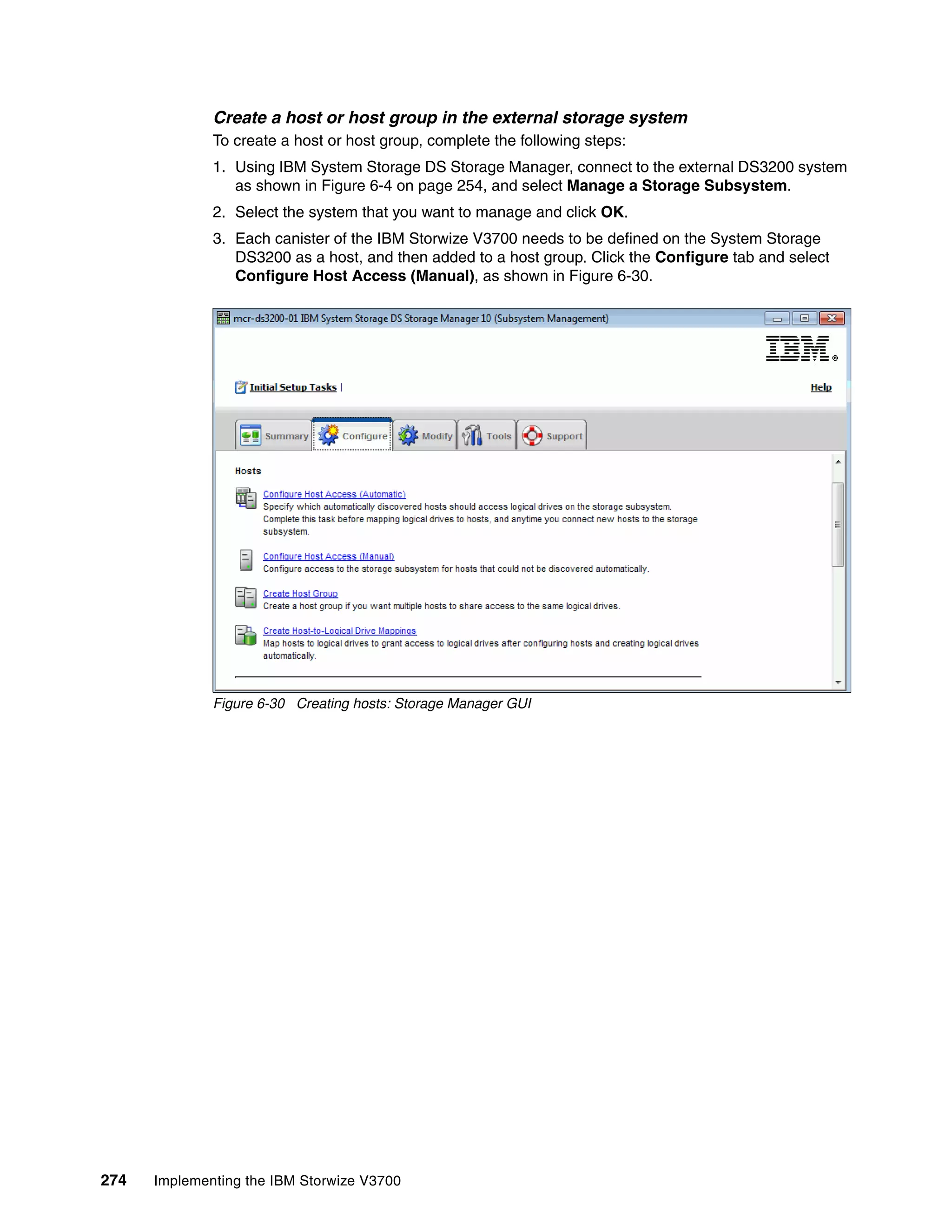274 Implementing the IBM Storwize V3700
Create a host or host group in the external storage system
To create a host or host group, complete the following steps:
1. Using IBM System Storage DS Storage Manager, connect to the external DS3200 system
as shown in Figure 6-4 on page 254, and select Manage a Storage Subsystem.
2. Select the system that you want to manage and click OK.
3. Each canister of the IBM Storwize V3700 needs to be defined on the System Storage
DS3200 as a host, and then added to a host group. Click the Configure tab and select
Configure Host Access (Manual), as shown in Figure 6-30.
Figure 6-30 Creating hosts: Storage Manager GUI
 