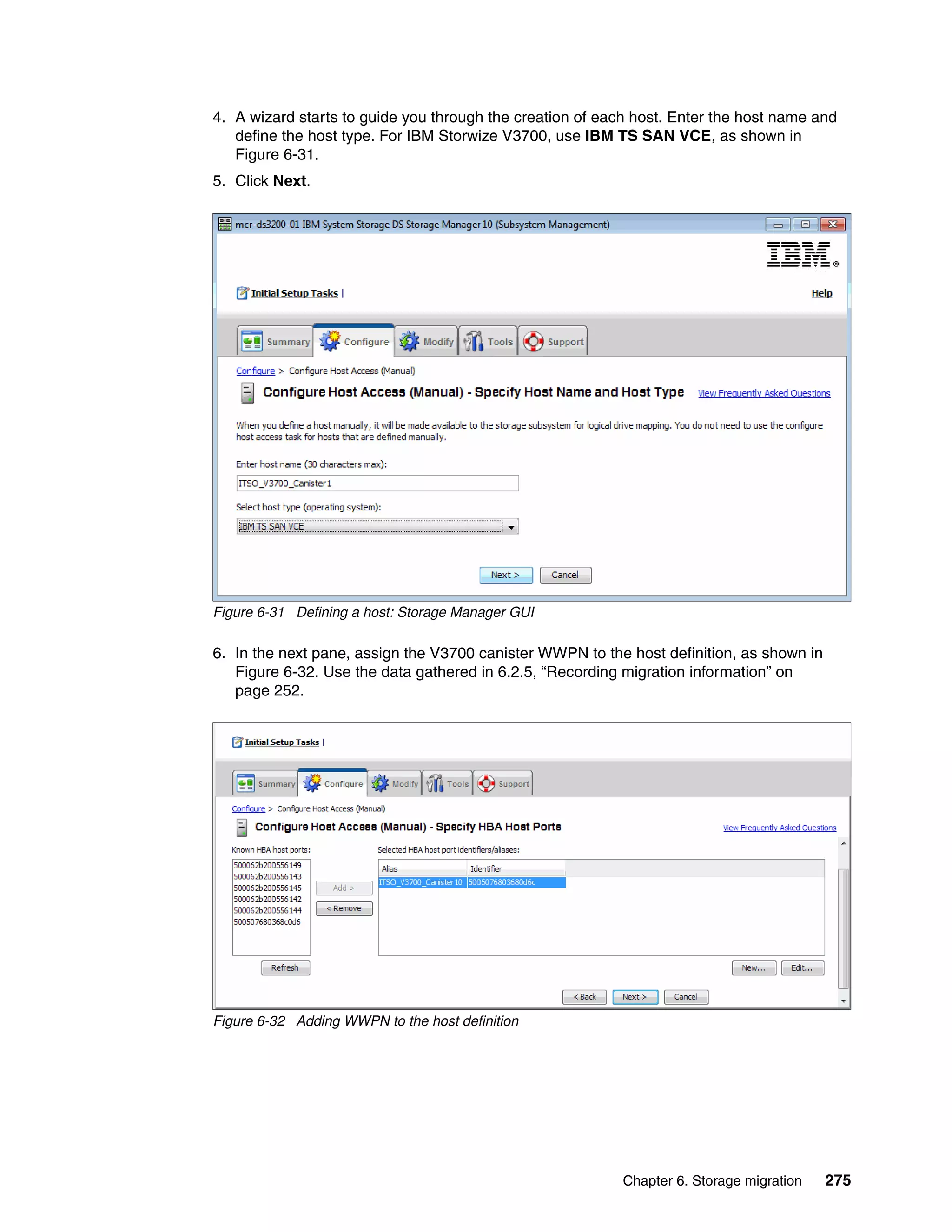 Chapter 6. Storage migration 275
4. A wizard starts to guide you through the creation of each host. Enter the host name and
define the host type. For IBM Storwize V3700, use IBM TS SAN VCE, as shown in
Figure 6-31.
5. Click Next.
Figure 6-31 Defining a host: Storage Manager GUI
6. In the next pane, assign the V3700 canister WWPN to the host definition, as shown in
Figure 6-32. Use the data gathered in 6.2.5, “Recording migration information” on
page 252.
Figure 6-32 Adding WWPN to the host definition
 
