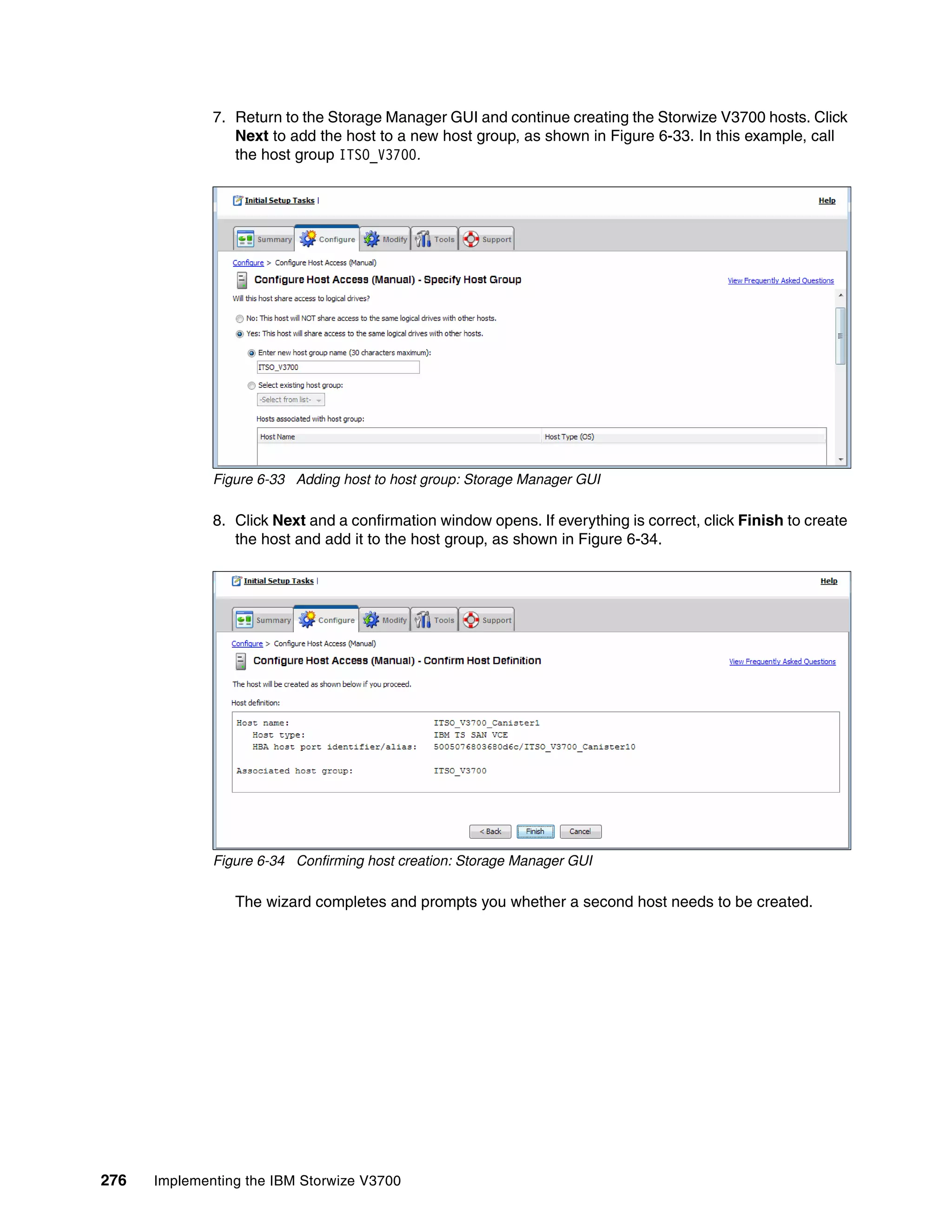 276 Implementing the IBM Storwize V3700
7. Return to the Storage Manager GUI and continue creating the Storwize V3700 hosts. Click
Next to add the host to a new host group, as shown in Figure 6-33. In this example, call
the host group ITSO_V3700.
Figure 6-33 Adding host to host group: Storage Manager GUI
8. Click Next and a confirmation window opens. If everything is correct, click Finish to create
the host and add it to the host group, as shown in Figure 6-34.
Figure 6-34 Confirming host creation: Storage Manager GUI
The wizard completes and prompts you whether a second host needs to be created.
 