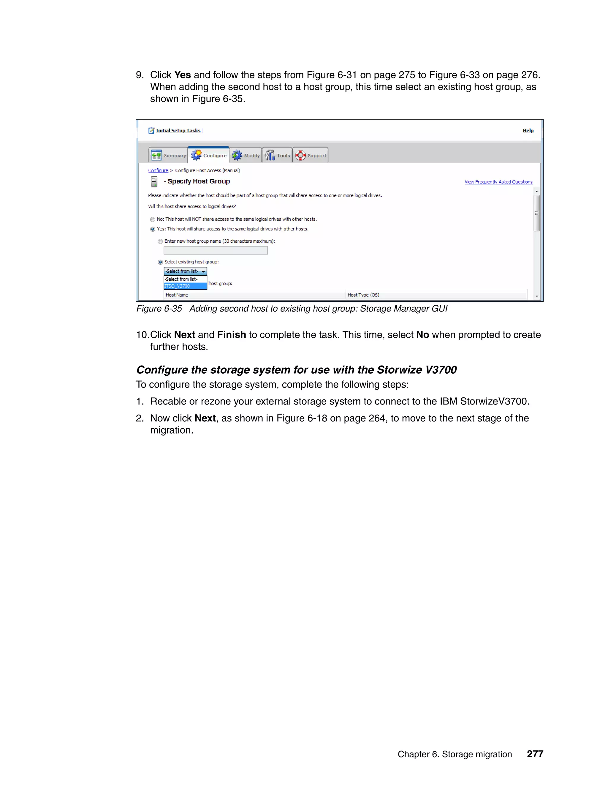 Chapter 6. Storage migration 277
9. Click Yes and follow the steps from Figure 6-31 on page 275 to Figure 6-33 on page 276.
When adding the second host to a host group, this time select an existing host group, as
shown in Figure 6-35.
Figure 6-35 Adding second host to existing host group: Storage Manager GUI
10.Click Next and Finish to complete the task. This time, select No when prompted to create
further hosts.
Configure the storage system for use with the Storwize V3700
To configure the storage system, complete the following steps:
1. Recable or rezone your external storage system to connect to the IBM StorwizeV3700.
2. Now click Next, as shown in Figure 6-18 on page 264, to move to the next stage of the
migration.
 
