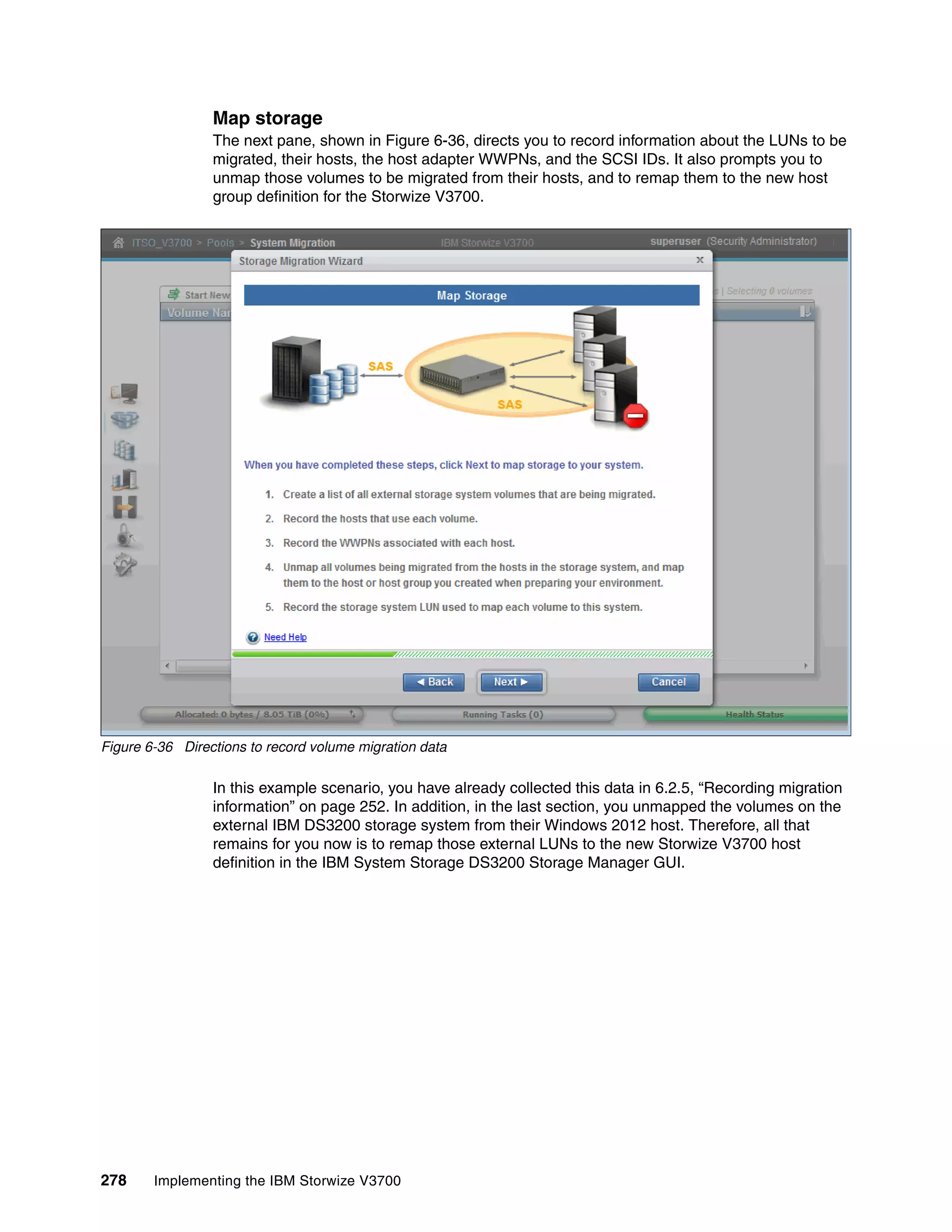 278 Implementing the IBM Storwize V3700
Map storage
The next pane, shown in Figure 6-36, directs you to record information about the LUNs to be
migrated, their hosts, the host adapter WWPNs, and the SCSI IDs. It also prompts you to
unmap those volumes to be migrated from their hosts, and to remap them to the new host
group definition for the Storwize V3700.
Figure 6-36 Directions to record volume migration data
In this example scenario, you have already collected this data in 6.2.5, “Recording migration
information” on page 252. In addition, in the last section, you unmapped the volumes on the
external IBM DS3200 storage system from their Windows 2012 host. Therefore, all that
remains for you now is to remap those external LUNs to the new Storwize V3700 host
definition in the IBM System Storage DS3200 Storage Manager GUI.
 