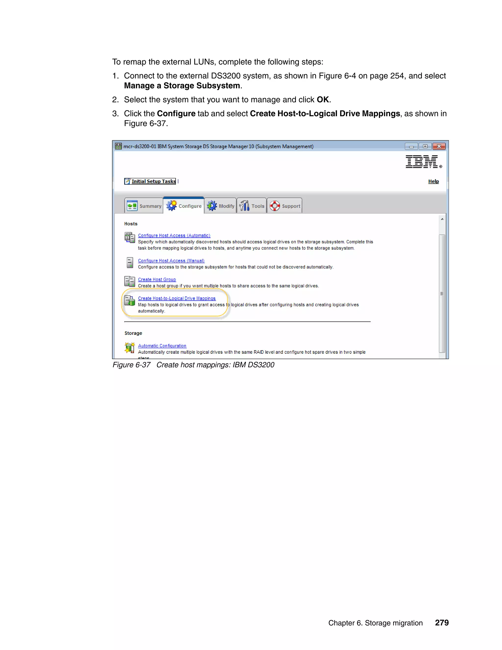 Chapter 6. Storage migration 279
To remap the external LUNs, complete the following steps:
1. Connect to the external DS3200 system, as shown in Figure 6-4 on page 254, and select
Manage a Storage Subsystem.
2. Select the system that you want to manage and click OK.
3. Click the Configure tab and select Create Host-to-Logical Drive Mappings, as shown in
Figure 6-37.
Figure 6-37 Create host mappings: IBM DS3200
 