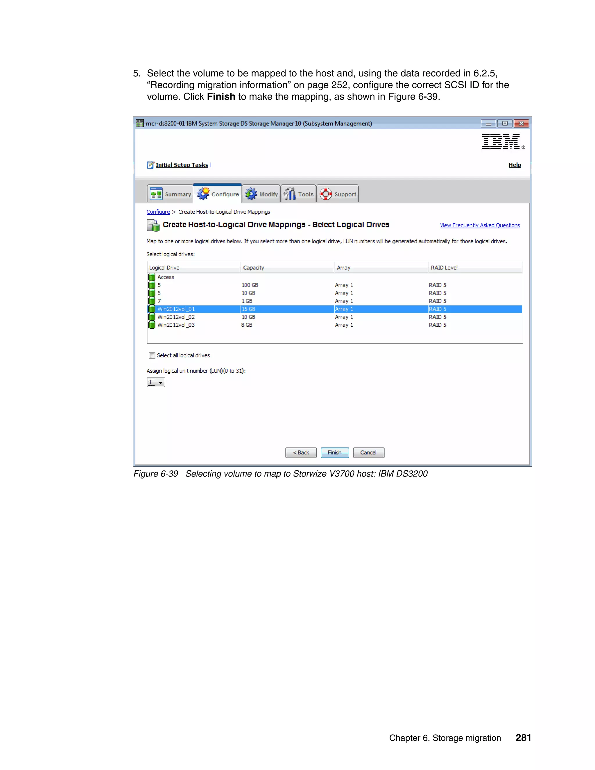 Chapter 6. Storage migration 281
5. Select the volume to be mapped to the host and, using the data recorded in 6.2.5,
“Recording migration information” on page 252, configure the correct SCSI ID for the
volume. Click Finish to make the mapping, as shown in Figure 6-39.
Figure 6-39 Selecting volume to map to Storwize V3700 host: IBM DS3200
 