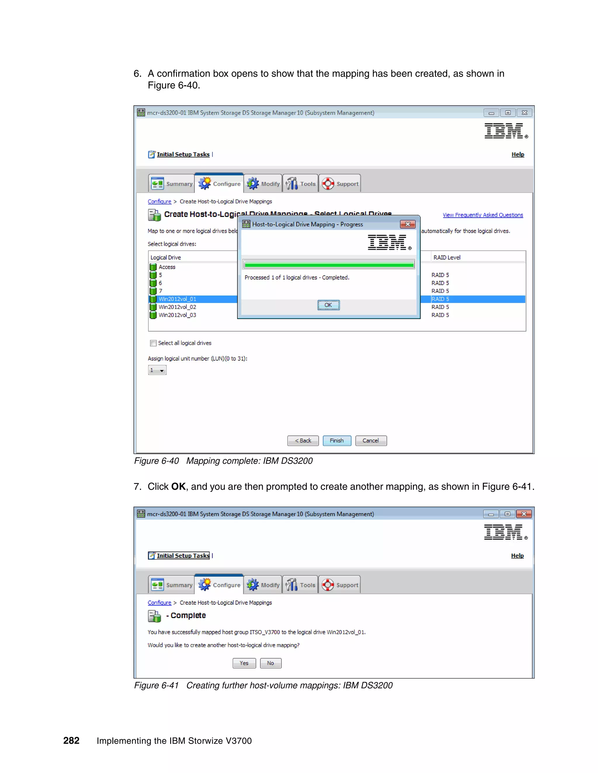 282 Implementing the IBM Storwize V3700
6. A confirmation box opens to show that the mapping has been created, as shown in
Figure 6-40.
Figure 6-40 Mapping complete: IBM DS3200
7. Click OK, and you are then prompted to create another mapping, as shown in Figure 6-41.
Figure 6-41 Creating further host-volume mappings: IBM DS3200
 