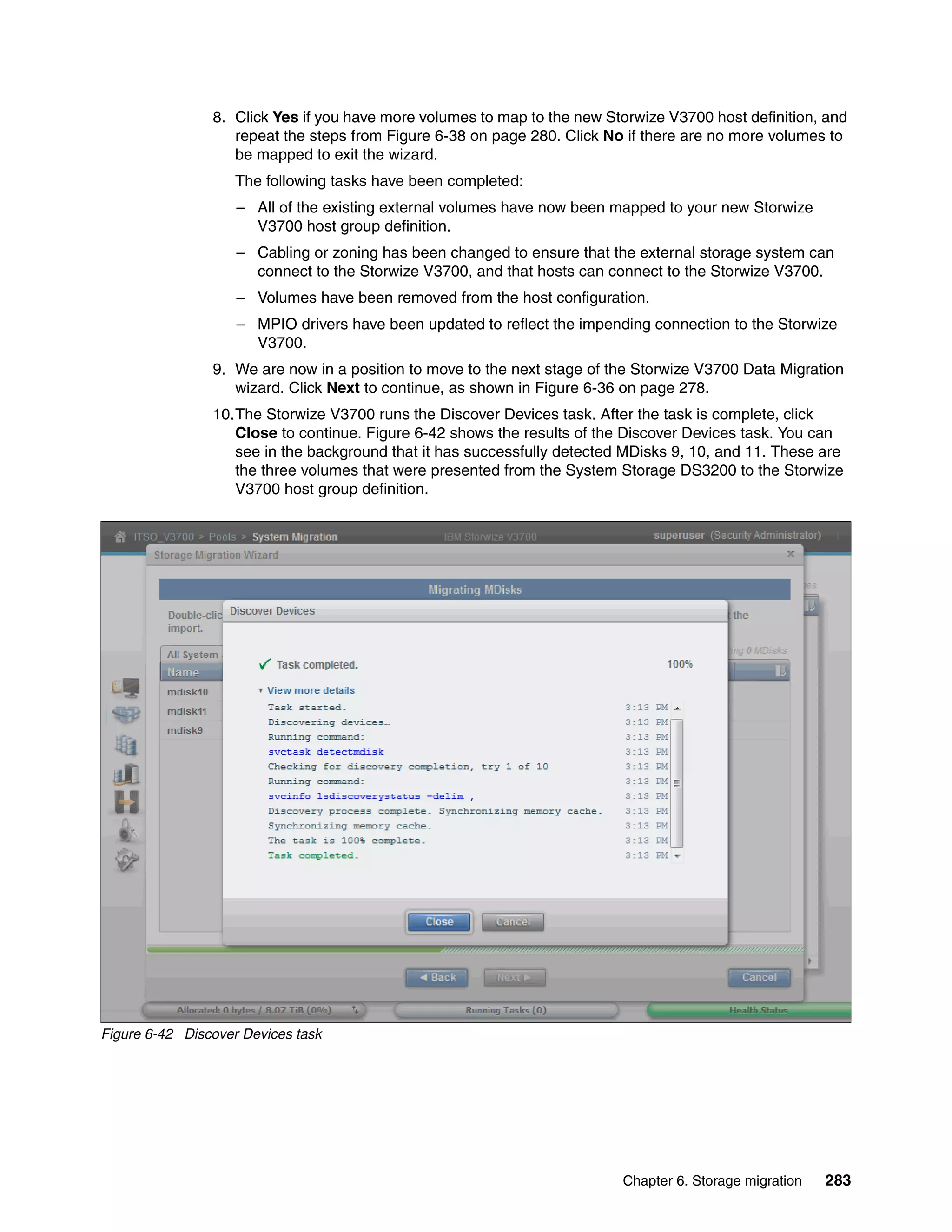 Chapter 6. Storage migration 283
8. Click Yes if you have more volumes to map to the new Storwize V3700 host definition, and
repeat the steps from Figure 6-38 on page 280. Click No if there are no more volumes to
be mapped to exit the wizard.
The following tasks have been completed:
– All of the existing external volumes have now been mapped to your new Storwize
V3700 host group definition.
– Cabling or zoning has been changed to ensure that the external storage system can
connect to the Storwize V3700, and that hosts can connect to the Storwize V3700.
– Volumes have been removed from the host configuration.
– MPIO drivers have been updated to reflect the impending connection to the Storwize
V3700.
9. We are now in a position to move to the next stage of the Storwize V3700 Data Migration
wizard. Click Next to continue, as shown in Figure 6-36 on page 278.
10.The Storwize V3700 runs the Discover Devices task. After the task is complete, click
Close to continue. Figure 6-42 shows the results of the Discover Devices task. You can
see in the background that it has successfully detected MDisks 9, 10, and 11. These are
the three volumes that were presented from the System Storage DS3200 to the Storwize
V3700 host group definition.
Figure 6-42 Discover Devices task
 