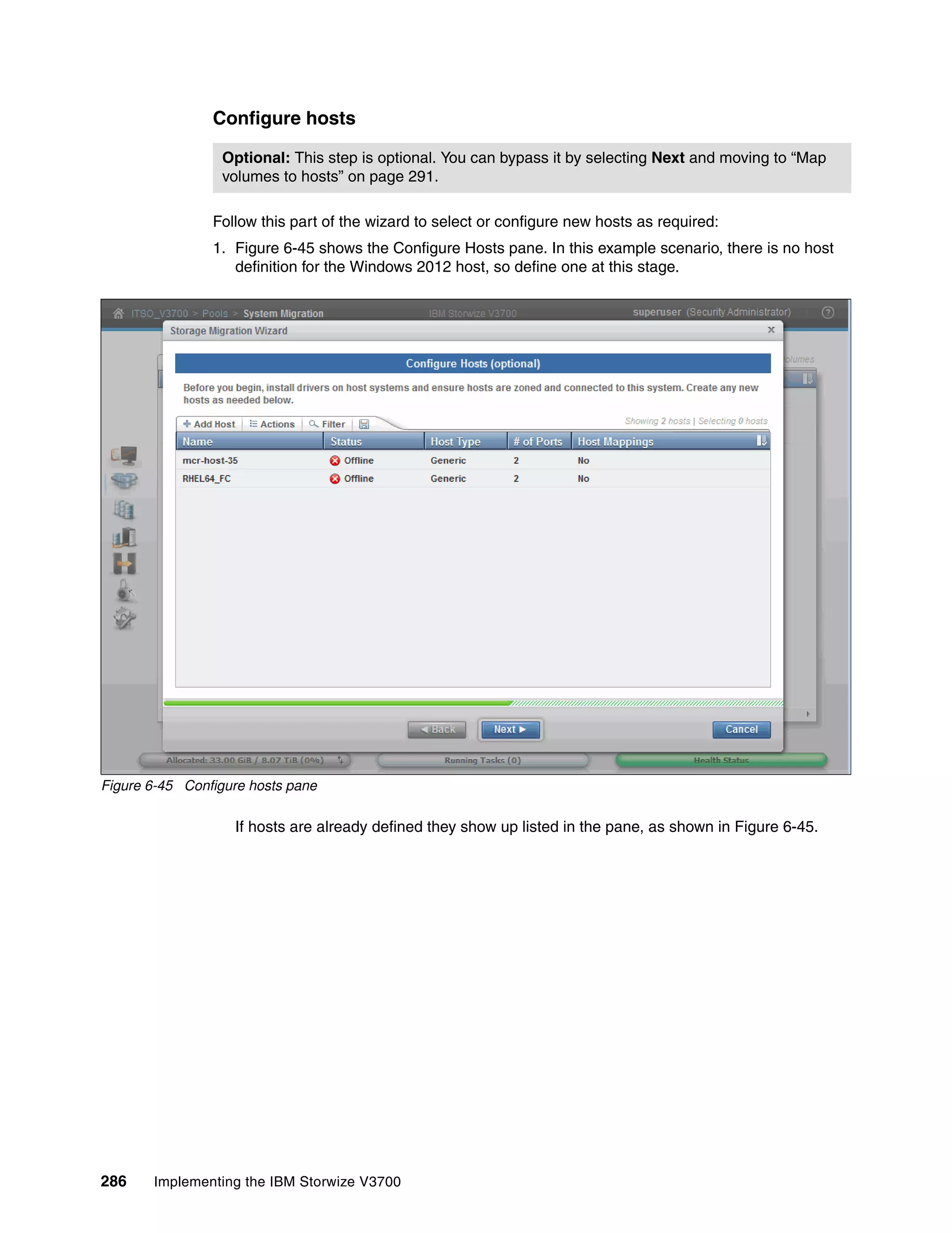 286 Implementing the IBM Storwize V3700
Configure hosts
Follow this part of the wizard to select or configure new hosts as required:
1. Figure 6-45 shows the Configure Hosts pane. In this example scenario, there is no host
definition for the Windows 2012 host, so define one at this stage.
Figure 6-45 Configure hosts pane
If hosts are already defined they show up listed in the pane, as shown in Figure 6-45.
Optional: This step is optional. You can bypass it by selecting Next and moving to “Map
volumes to hosts” on page 291.
 