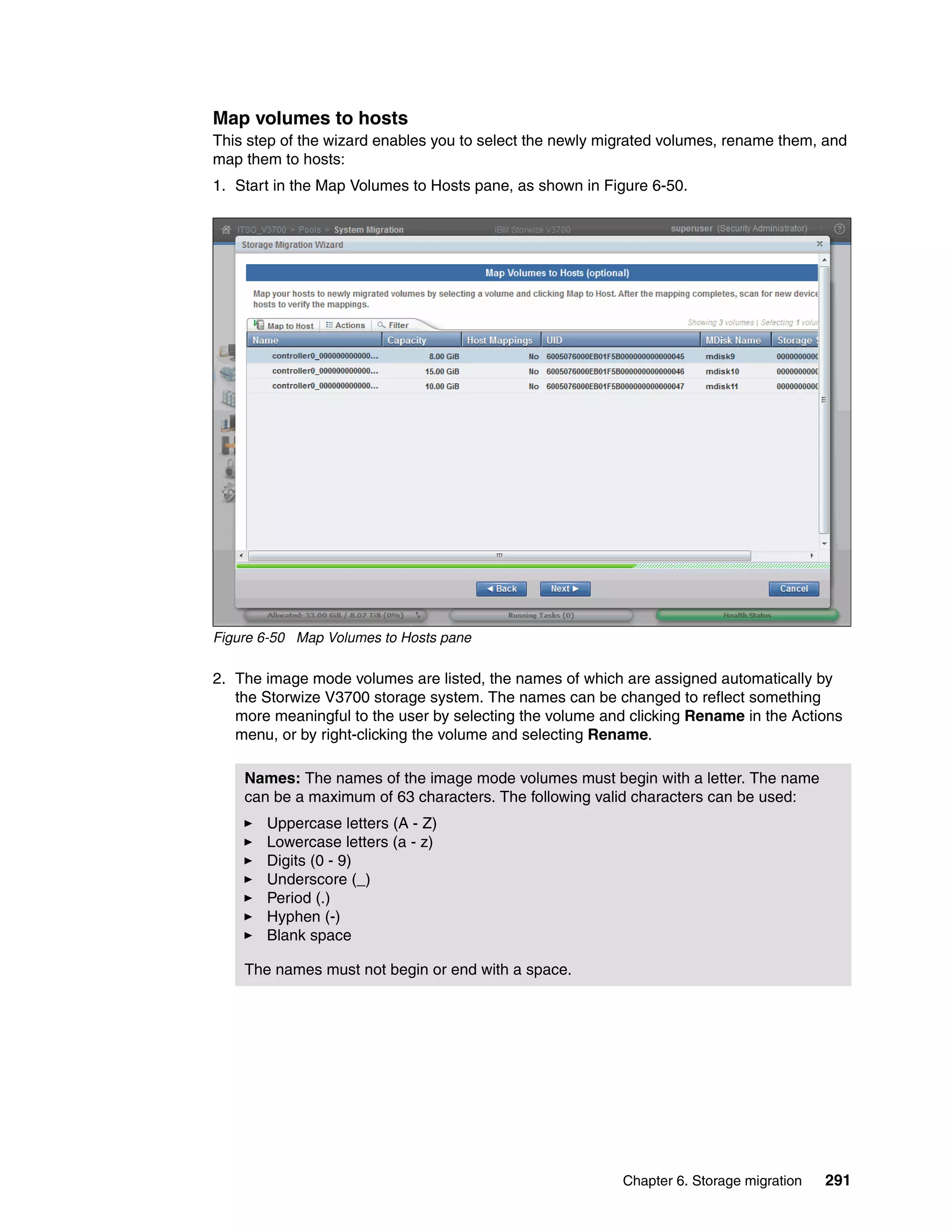 Chapter 6. Storage migration 291
Map volumes to hosts
This step of the wizard enables you to select the newly migrated volumes, rename them, and
map them to hosts:
1. Start in the Map Volumes to Hosts pane, as shown in Figure 6-50.
Figure 6-50 Map Volumes to Hosts pane
2. The image mode volumes are listed, the names of which are assigned automatically by
the Storwize V3700 storage system. The names can be changed to reflect something
more meaningful to the user by selecting the volume and clicking Rename in the Actions
menu, or by right-clicking the volume and selecting Rename.
Names: The names of the image mode volumes must begin with a letter. The name
can be a maximum of 63 characters. The following valid characters can be used:
Uppercase letters (A - Z)
Lowercase letters (a - z)
Digits (0 - 9)
Underscore (_)
Period (.)
Hyphen (-)
Blank space
The names must not begin or end with a space.
 