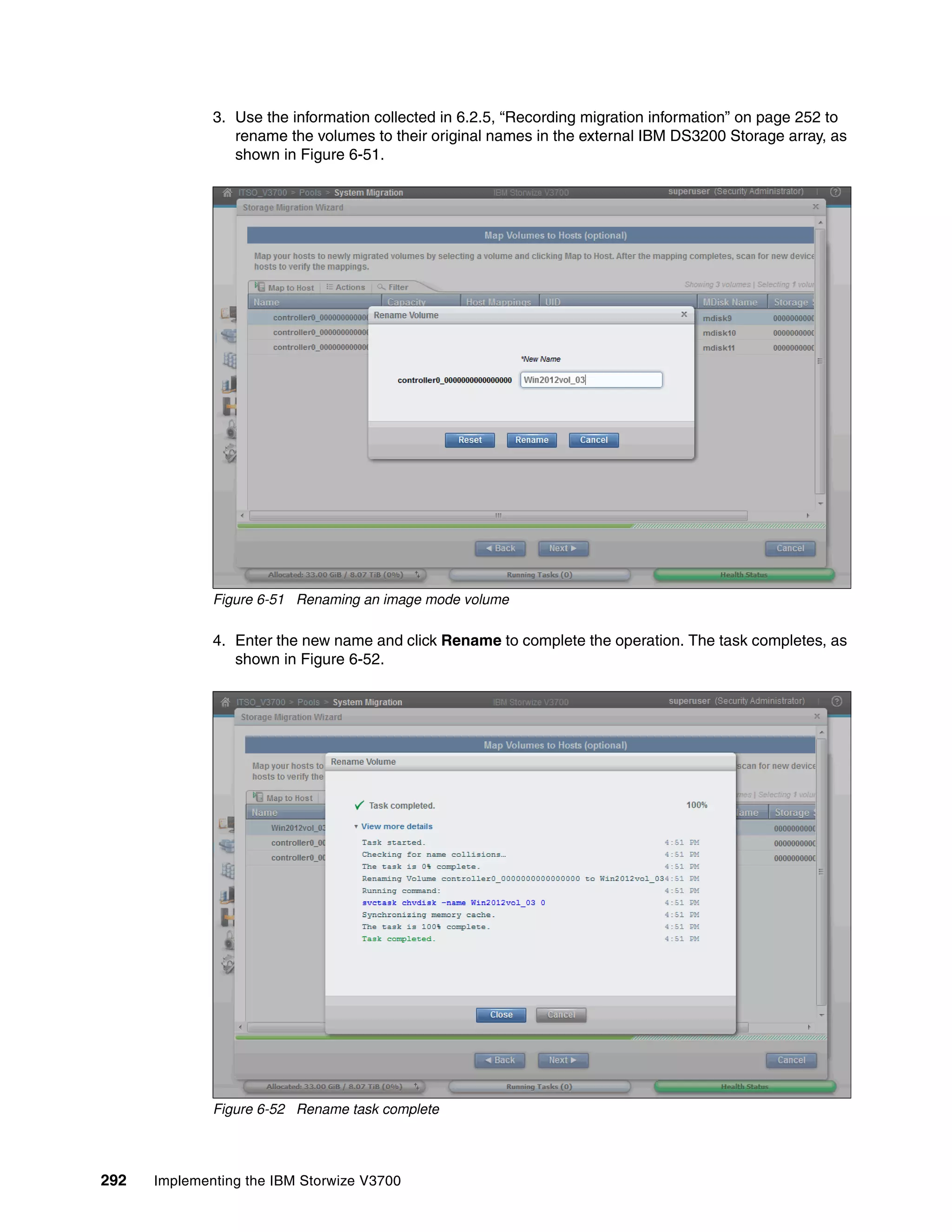 292 Implementing the IBM Storwize V3700
3. Use the information collected in 6.2.5, “Recording migration information” on page 252 to
rename the volumes to their original names in the external IBM DS3200 Storage array, as
shown in Figure 6-51.
Figure 6-51 Renaming an image mode volume
4. Enter the new name and click Rename to complete the operation. The task completes, as
shown in Figure 6-52.
Figure 6-52 Rename task complete
 