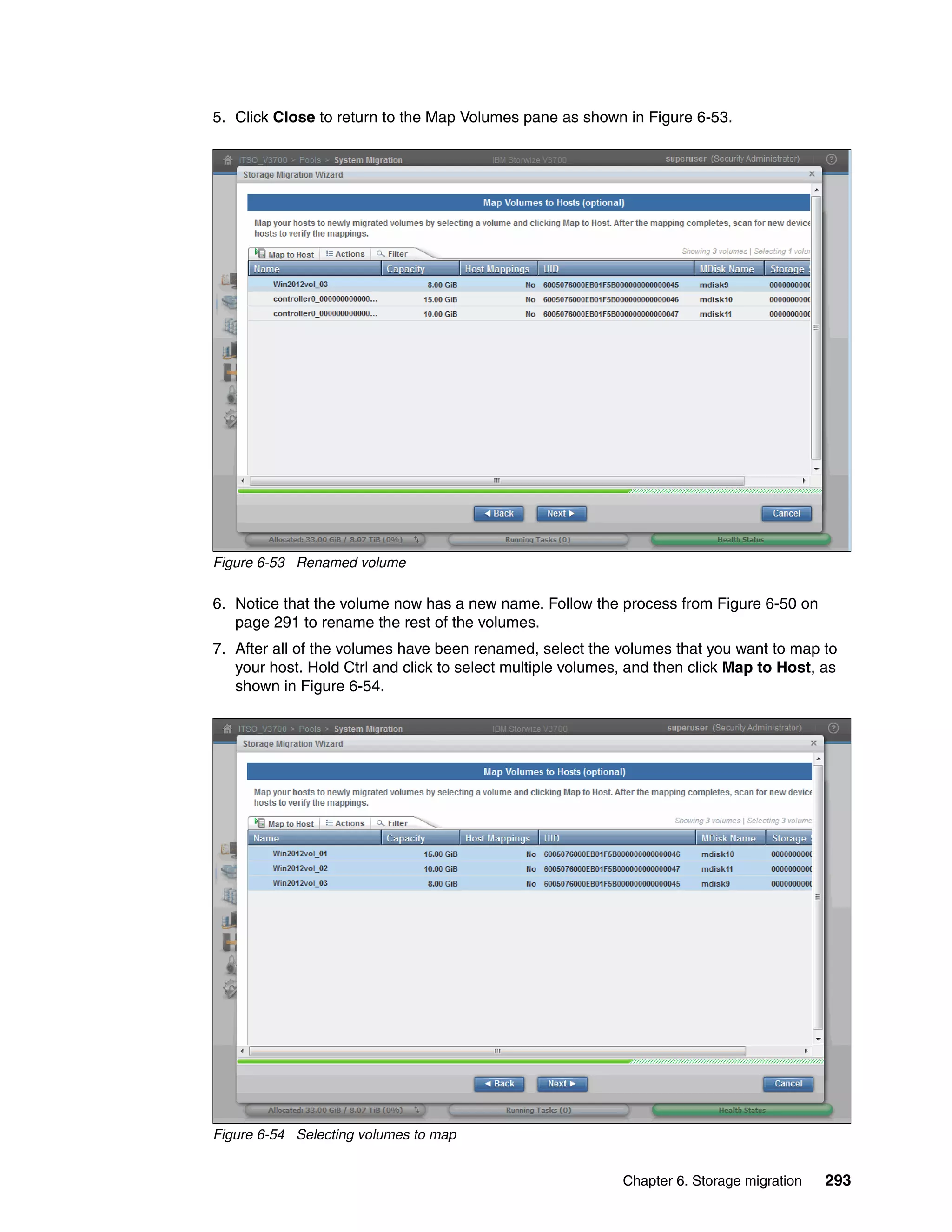 Chapter 6. Storage migration 293
5. Click Close to return to the Map Volumes pane as shown in Figure 6-53.
Figure 6-53 Renamed volume
6. Notice that the volume now has a new name. Follow the process from Figure 6-50 on
page 291 to rename the rest of the volumes.
7. After all of the volumes have been renamed, select the volumes that you want to map to
your host. Hold Ctrl and click to select multiple volumes, and then click Map to Host, as
shown in Figure 6-54.
Figure 6-54 Selecting volumes to map
 