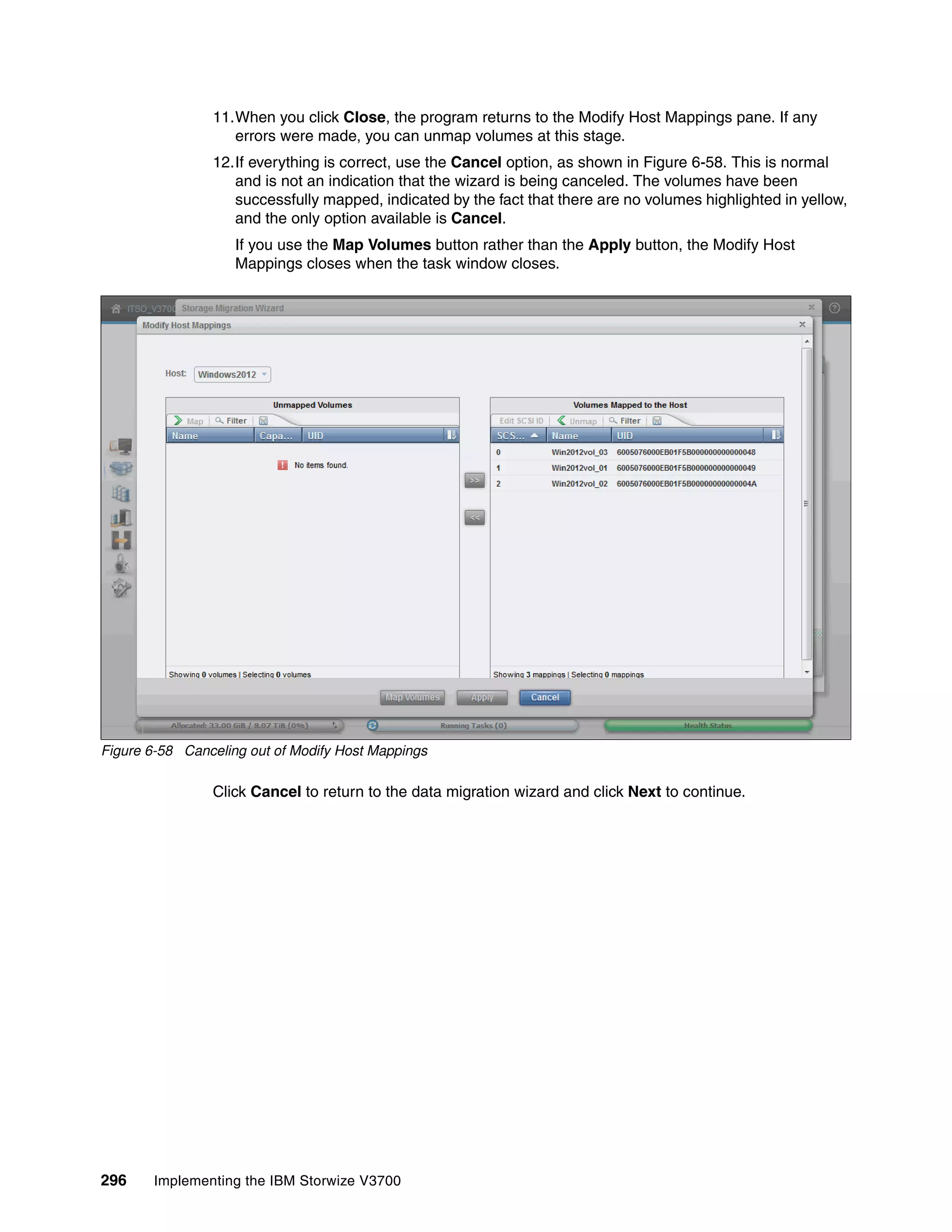 296 Implementing the IBM Storwize V3700
11.When you click Close, the program returns to the Modify Host Mappings pane. If any
errors were made, you can unmap volumes at this stage.
12.If everything is correct, use the Cancel option, as shown in Figure 6-58. This is normal
and is not an indication that the wizard is being canceled. The volumes have been
successfully mapped, indicated by the fact that there are no volumes highlighted in yellow,
and the only option available is Cancel.
If you use the Map Volumes button rather than the Apply button, the Modify Host
Mappings closes when the task window closes.
Figure 6-58 Canceling out of Modify Host Mappings
Click Cancel to return to the data migration wizard and click Next to continue.
 