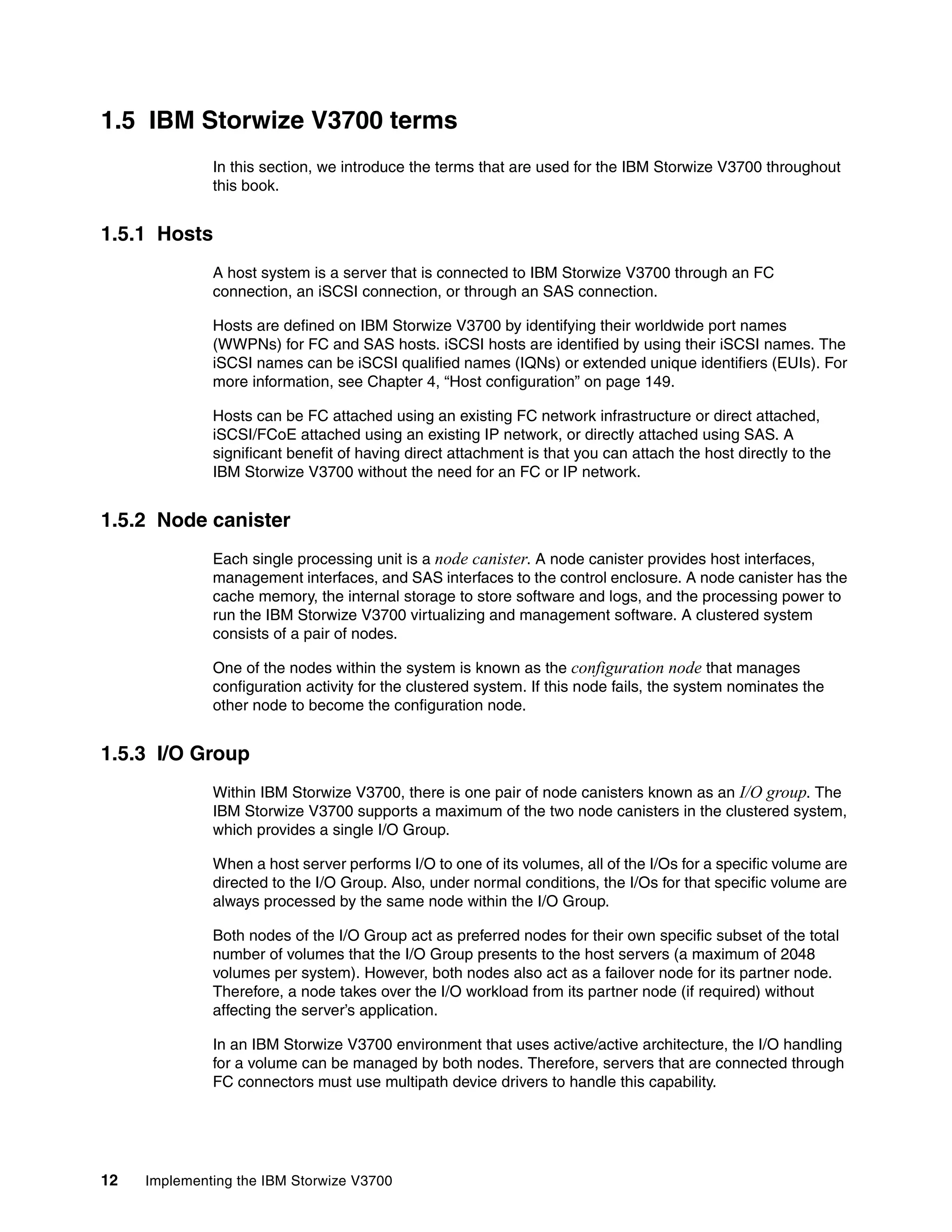 12 Implementing the IBM Storwize V3700
1.5 IBM Storwize V3700 terms
In this section, we introduce the terms that are used for the IBM Storwize V3700 throughout
this book.
1.5.1 Hosts
A host system is a server that is connected to IBM Storwize V3700 through an FC
connection, an iSCSI connection, or through an SAS connection.
Hosts are defined on IBM Storwize V3700 by identifying their worldwide port names
(WWPNs) for FC and SAS hosts. iSCSI hosts are identified by using their iSCSI names. The
iSCSI names can be iSCSI qualified names (IQNs) or extended unique identifiers (EUIs). For
more information, see Chapter 4, “Host configuration” on page 149.
Hosts can be FC attached using an existing FC network infrastructure or direct attached,
iSCSI/FCoE attached using an existing IP network, or directly attached using SAS. A
significant benefit of having direct attachment is that you can attach the host directly to the
IBM Storwize V3700 without the need for an FC or IP network.
1.5.2 Node canister
Each single processing unit is a node canister. A node canister provides host interfaces,
management interfaces, and SAS interfaces to the control enclosure. A node canister has the
cache memory, the internal storage to store software and logs, and the processing power to
run the IBM Storwize V3700 virtualizing and management software. A clustered system
consists of a pair of nodes.
One of the nodes within the system is known as the configuration node that manages
configuration activity for the clustered system. If this node fails, the system nominates the
other node to become the configuration node.
1.5.3 I/O Group
Within IBM Storwize V3700, there is one pair of node canisters known as an I/O group. The
IBM Storwize V3700 supports a maximum of the two node canisters in the clustered system,
which provides a single I/O Group.
When a host server performs I/O to one of its volumes, all of the I/Os for a specific volume are
directed to the I/O Group. Also, under normal conditions, the I/Os for that specific volume are
always processed by the same node within the I/O Group.
Both nodes of the I/O Group act as preferred nodes for their own specific subset of the total
number of volumes that the I/O Group presents to the host servers (a maximum of 2048
volumes per system). However, both nodes also act as a failover node for its partner node.
Therefore, a node takes over the I/O workload from its partner node (if required) without
affecting the server’s application.
In an IBM Storwize V3700 environment that uses active/active architecture, the I/O handling
for a volume can be managed by both nodes. Therefore, servers that are connected through
FC connectors must use multipath device drivers to handle this capability.
 