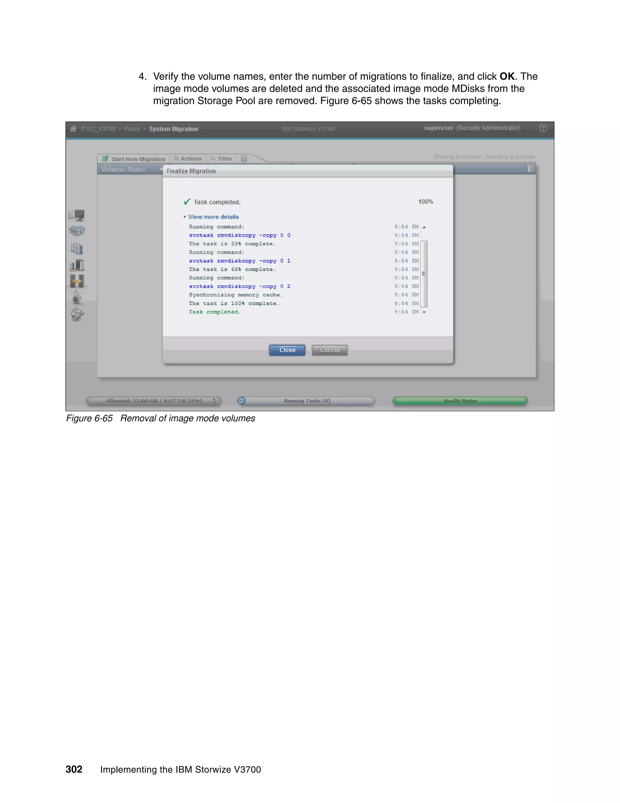 302 Implementing the IBM Storwize V3700
4. Verify the volume names, enter the number of migrations to finalize, and click OK. The
image mode volumes are deleted and the associated image mode MDisks from the
migration Storage Pool are removed. Figure 6-65 shows the tasks completing.
Figure 6-65 Removal of image mode volumes
 