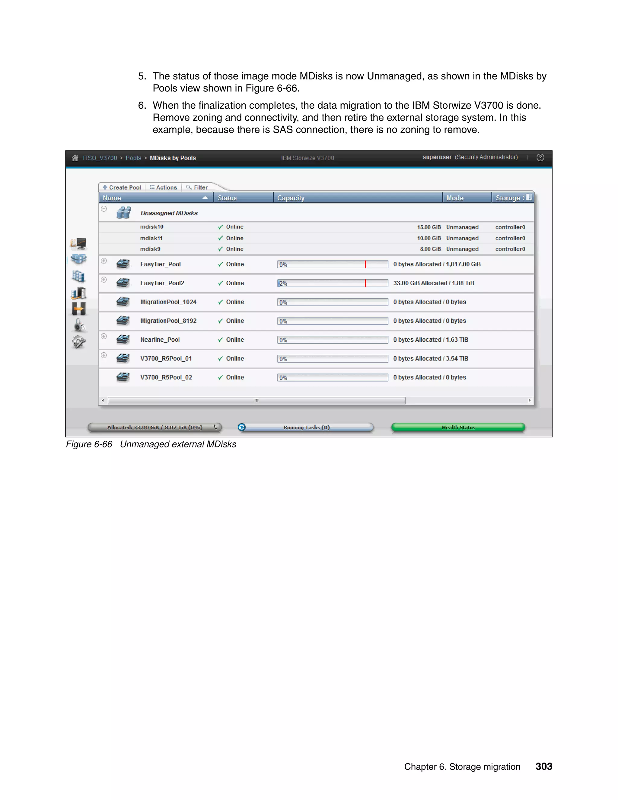 Chapter 6. Storage migration 303
5. The status of those image mode MDisks is now Unmanaged, as shown in the MDisks by
Pools view shown in Figure 6-66.
6. When the finalization completes, the data migration to the IBM Storwize V3700 is done.
Remove zoning and connectivity, and then retire the external storage system. In this
example, because there is SAS connection, there is no zoning to remove.
Figure 6-66 Unmanaged external MDisks
 