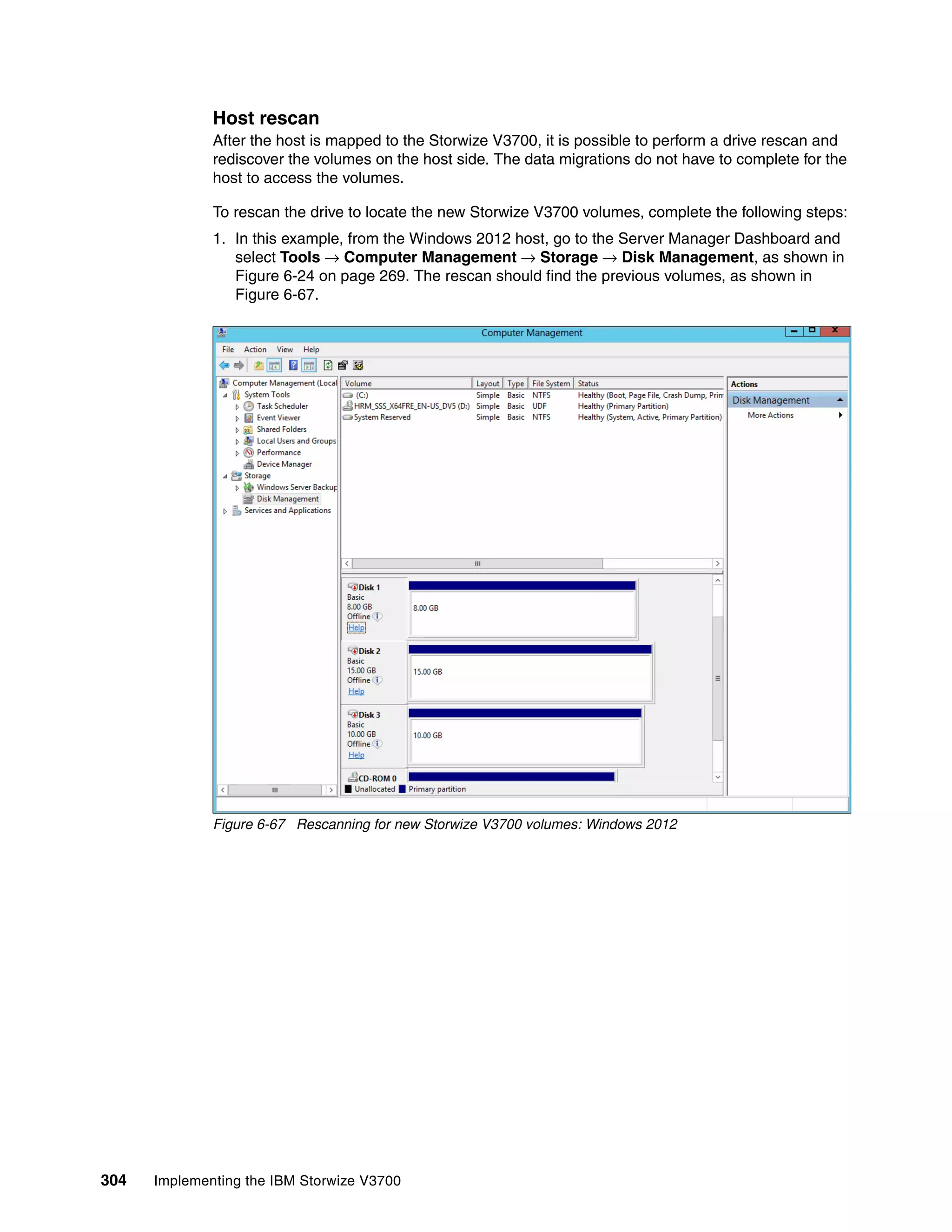 304 Implementing the IBM Storwize V3700
Host rescan
After the host is mapped to the Storwize V3700, it is possible to perform a drive rescan and
rediscover the volumes on the host side. The data migrations do not have to complete for the
host to access the volumes.
To rescan the drive to locate the new Storwize V3700 volumes, complete the following steps:
1. In this example, from the Windows 2012 host, go to the Server Manager Dashboard and
select Tools → Computer Management → Storage → Disk Management, as shown in
Figure 6-24 on page 269. The rescan should find the previous volumes, as shown in
Figure 6-67.
Figure 6-67 Rescanning for new Storwize V3700 volumes: Windows 2012
 