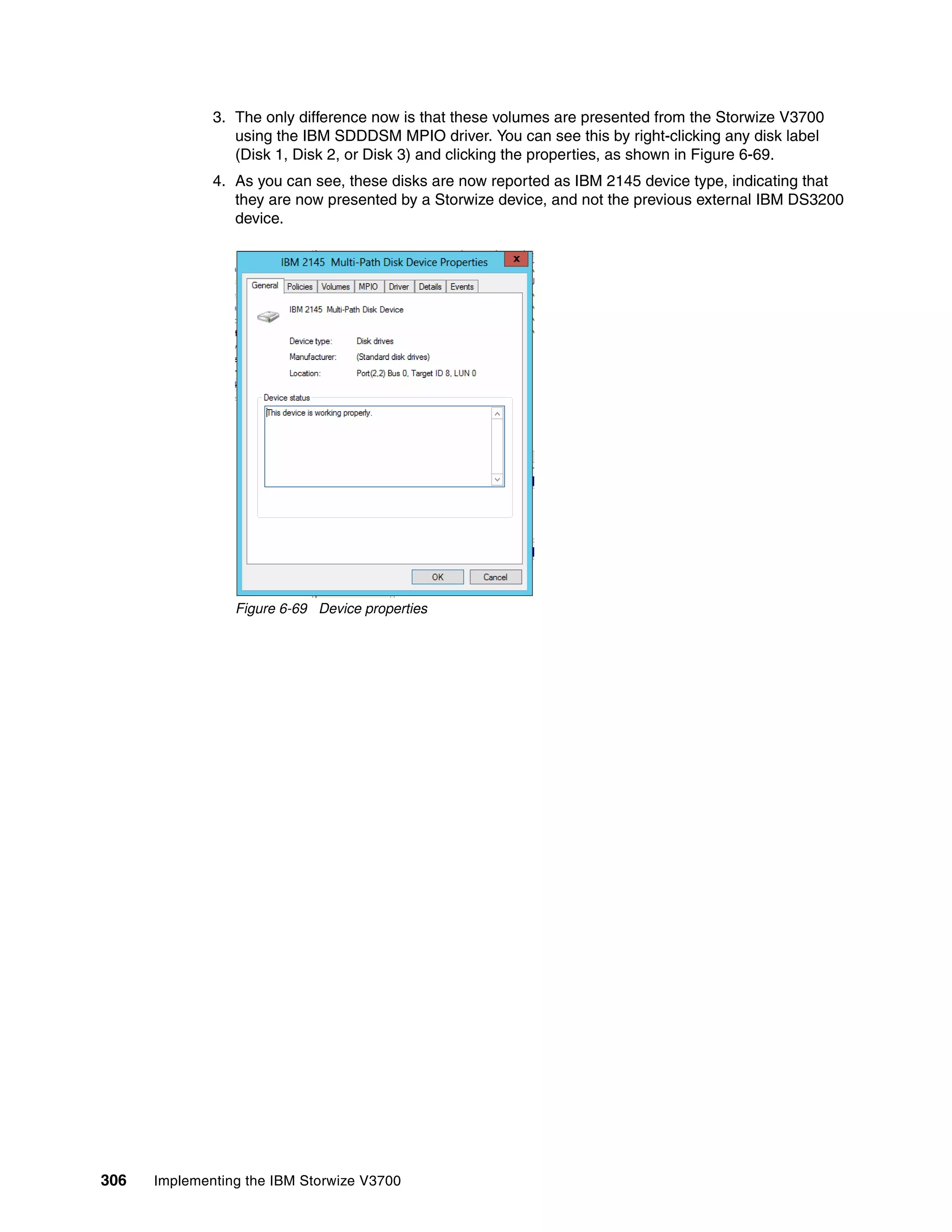 306 Implementing the IBM Storwize V3700
3. The only difference now is that these volumes are presented from the Storwize V3700
using the IBM SDDDSM MPIO driver. You can see this by right-clicking any disk label
(Disk 1, Disk 2, or Disk 3) and clicking the properties, as shown in Figure 6-69.
4. As you can see, these disks are now reported as IBM 2145 device type, indicating that
they are now presented by a Storwize device, and not the previous external IBM DS3200
device.
Figure 6-69 Device properties
 