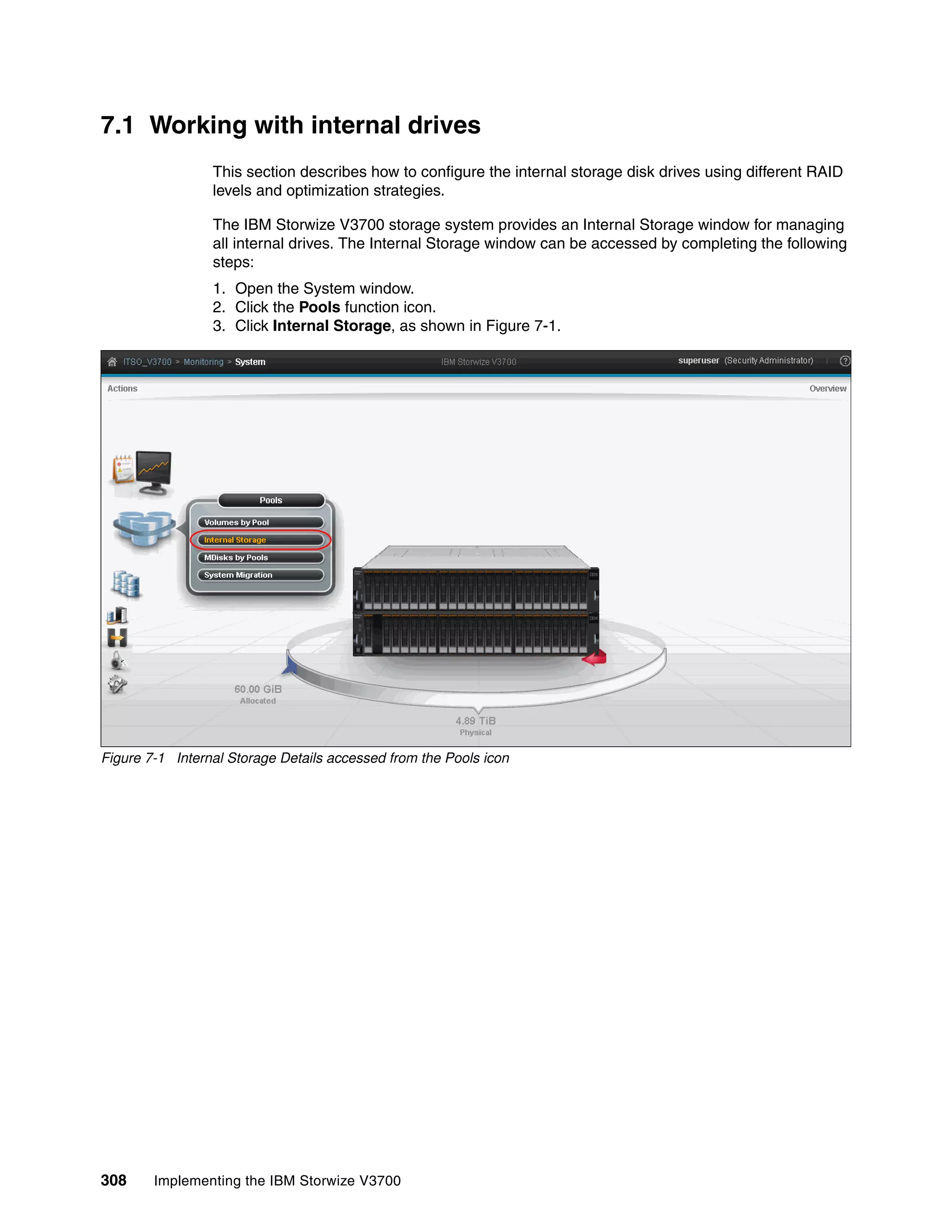 308 Implementing the IBM Storwize V3700
7.1 Working with internal drives
This section describes how to configure the internal storage disk drives using different RAID
levels and optimization strategies.
The IBM Storwize V3700 storage system provides an Internal Storage window for managing
all internal drives. The Internal Storage window can be accessed by completing the following
steps:
1. Open the System window.
2. Click the Pools function icon.
3. Click Internal Storage, as shown in Figure 7-1.
Figure 7-1 Internal Storage Details accessed from the Pools icon
 