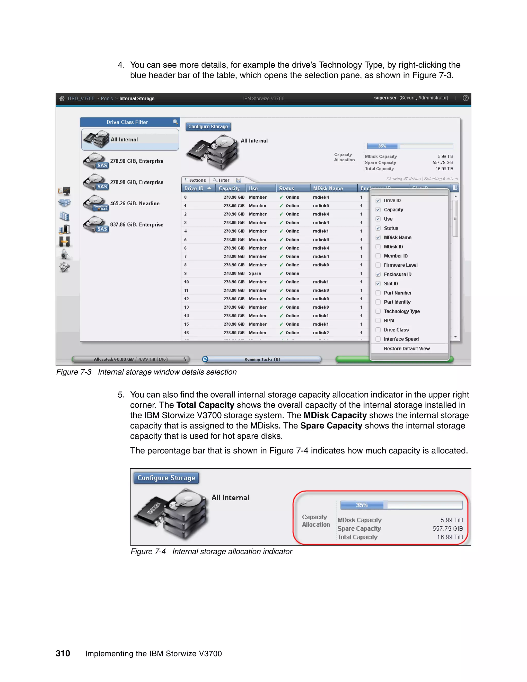 310 Implementing the IBM Storwize V3700
4. You can see more details, for example the drive’s Technology Type, by right-clicking the
blue header bar of the table, which opens the selection pane, as shown in Figure 7-3.
Figure 7-3 Internal storage window details selection
5. You can also find the overall internal storage capacity allocation indicator in the upper right
corner. The Total Capacity shows the overall capacity of the internal storage installed in
the IBM Storwize V3700 storage system. The MDisk Capacity shows the internal storage
capacity that is assigned to the MDisks. The Spare Capacity shows the internal storage
capacity that is used for hot spare disks.
The percentage bar that is shown in Figure 7-4 indicates how much capacity is allocated.
Figure 7-4 Internal storage allocation indicator
 