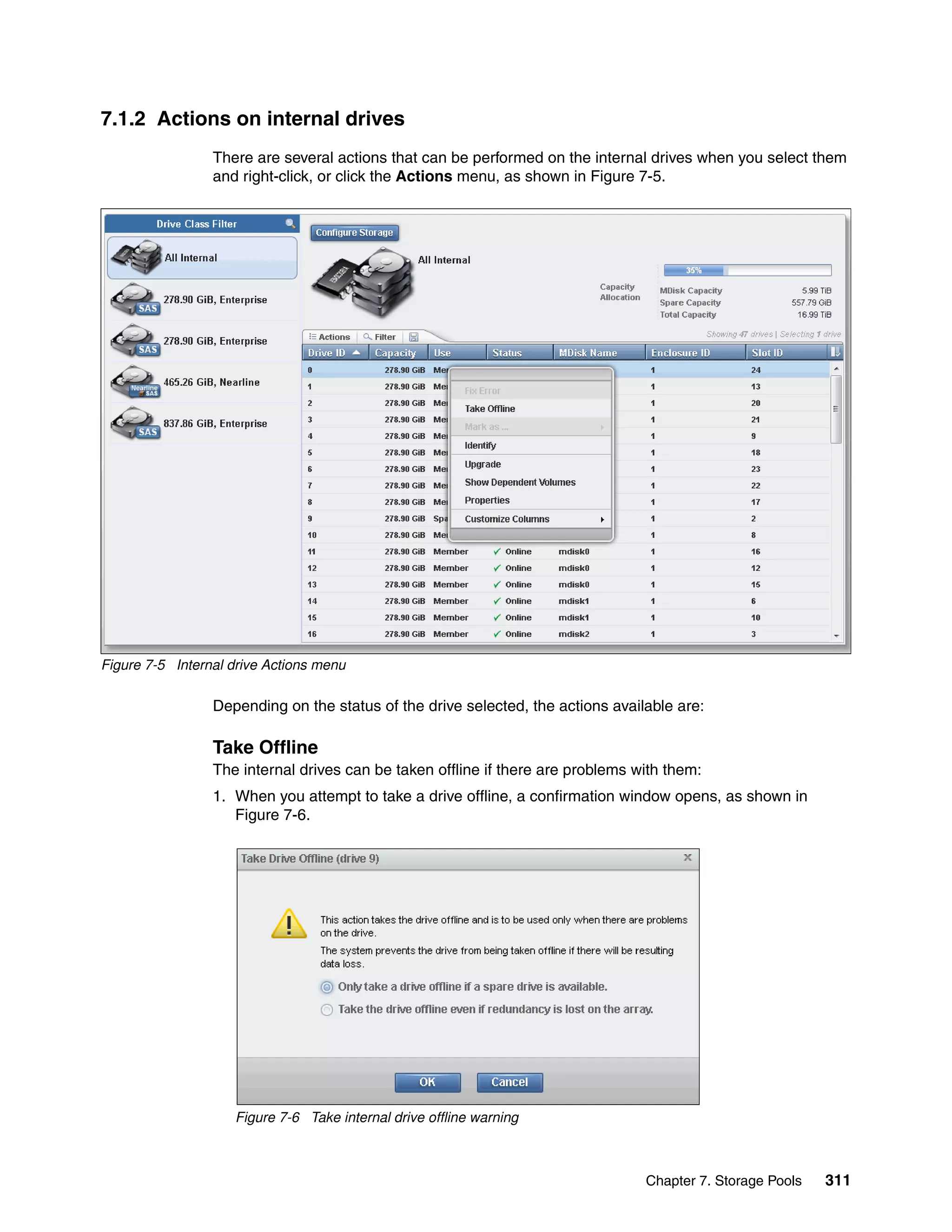 Chapter 7. Storage Pools 311
7.1.2 Actions on internal drives
There are several actions that can be performed on the internal drives when you select them
and right-click, or click the Actions menu, as shown in Figure 7-5.
Figure 7-5 Internal drive Actions menu
Depending on the status of the drive selected, the actions available are:
Take Offline
The internal drives can be taken offline if there are problems with them:
1. When you attempt to take a drive offline, a confirmation window opens, as shown in
Figure 7-6.
Figure 7-6 Take internal drive offline warning
 