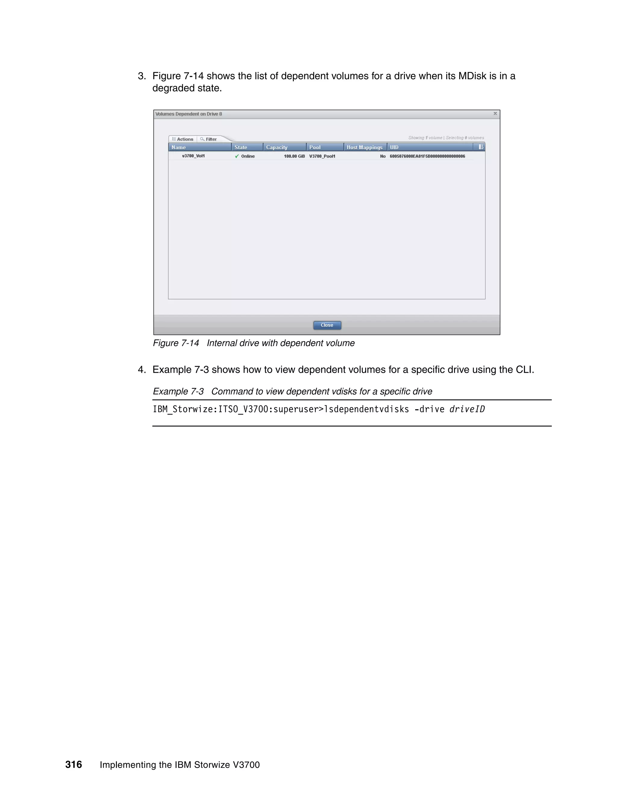 316 Implementing the IBM Storwize V3700
3. Figure 7-14 shows the list of dependent volumes for a drive when its MDisk is in a
degraded state.
Figure 7-14 Internal drive with dependent volume
4. Example 7-3 shows how to view dependent volumes for a specific drive using the CLI.
Example 7-3 Command to view dependent vdisks for a specific drive
IBM_Storwize:ITSO_V3700:superuser>lsdependentvdisks -drive driveID
 