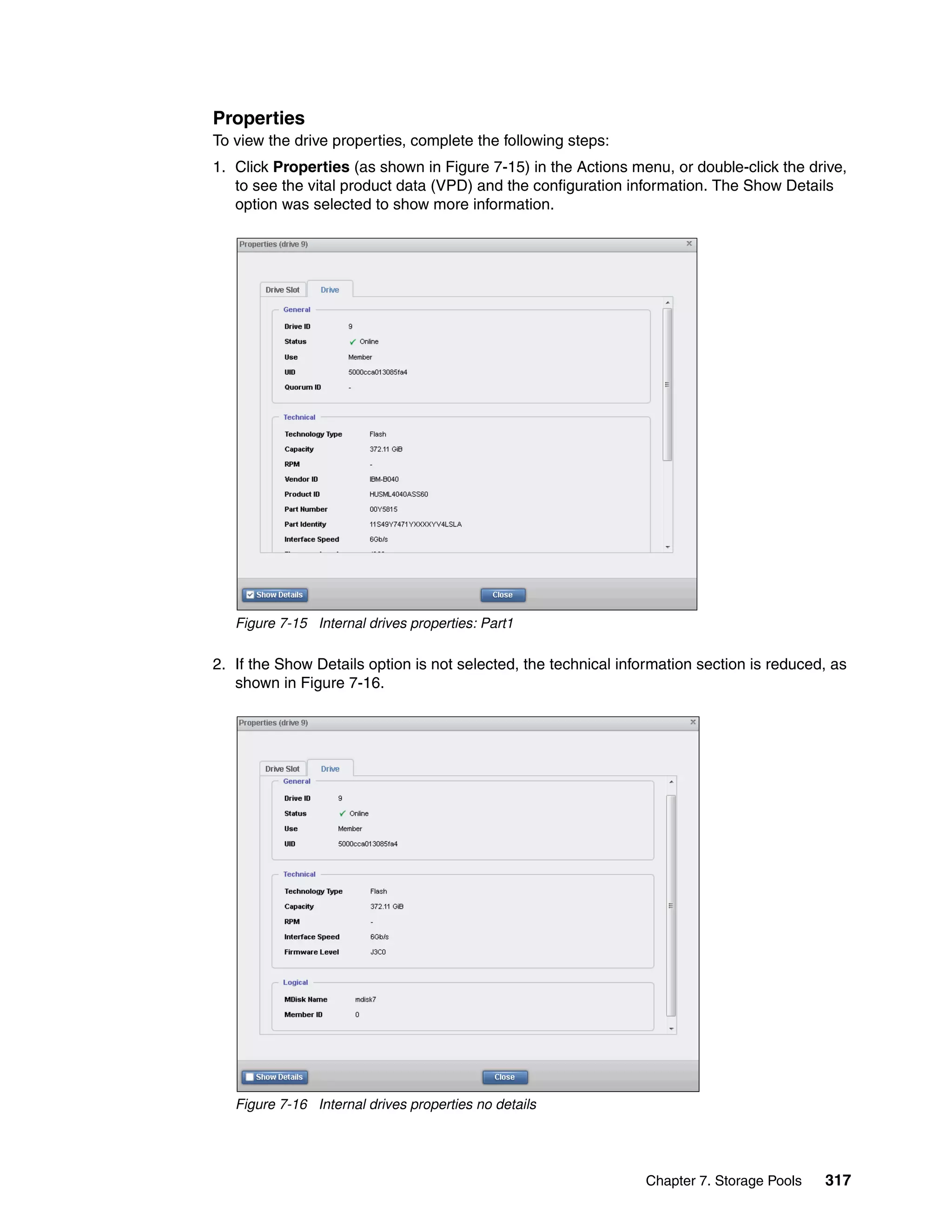Chapter 7. Storage Pools 317
Properties
To view the drive properties, complete the following steps:
1. Click Properties (as shown in Figure 7-15) in the Actions menu, or double-click the drive,
to see the vital product data (VPD) and the configuration information. The Show Details
option was selected to show more information.
Figure 7-15 Internal drives properties: Part1
2. If the Show Details option is not selected, the technical information section is reduced, as
shown in Figure 7-16.
Figure 7-16 Internal drives properties no details
 