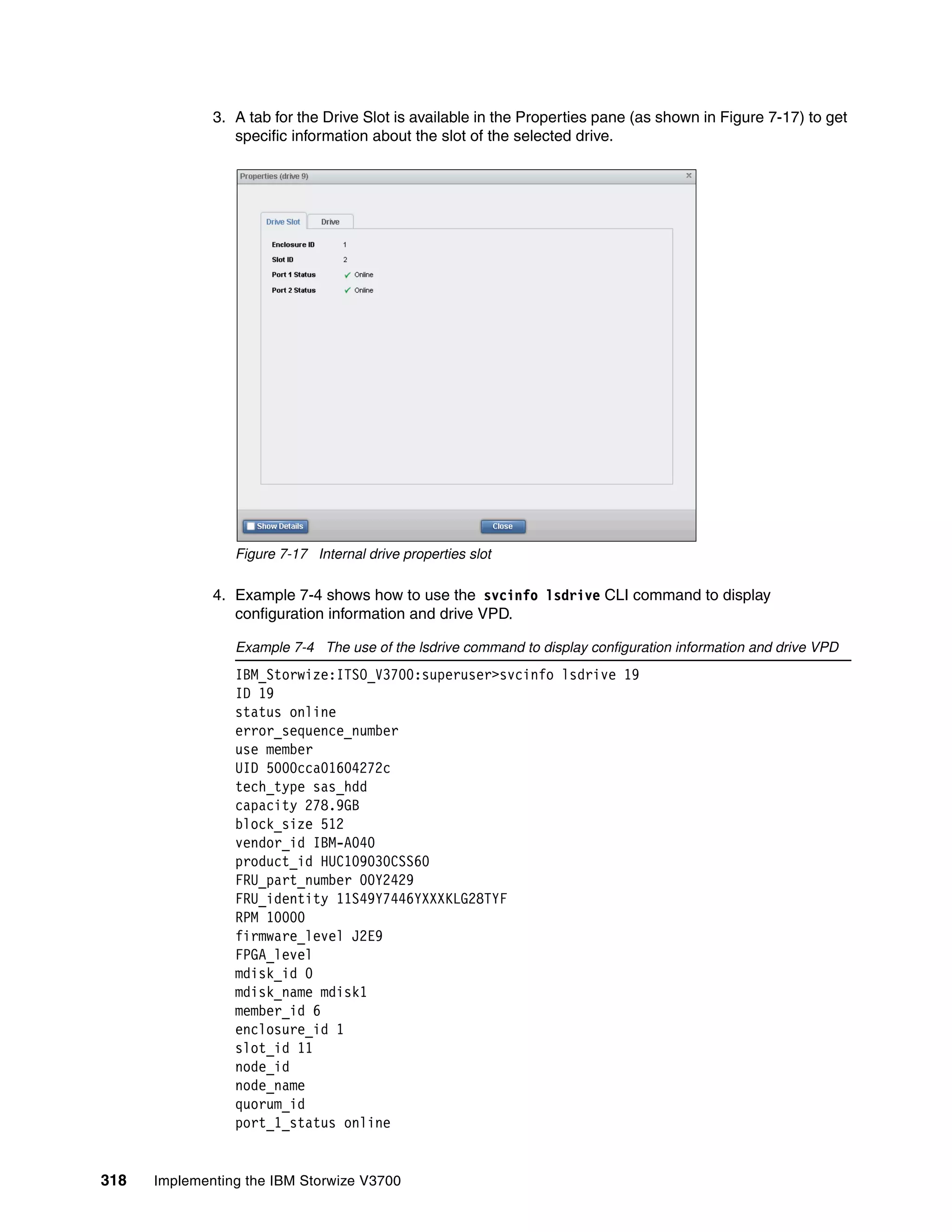 318 Implementing the IBM Storwize V3700
3. A tab for the Drive Slot is available in the Properties pane (as shown in Figure 7-17) to get
specific information about the slot of the selected drive.
Figure 7-17 Internal drive properties slot
4. Example 7-4 shows how to use the svcinfo lsdrive CLI command to display
configuration information and drive VPD.
Example 7-4 The use of the lsdrive command to display configuration information and drive VPD
IBM_Storwize:ITSO_V3700:superuser>svcinfo lsdrive 19
ID 19
status online
error_sequence_number
use member
UID 5000cca01604272c
tech_type sas_hdd
capacity 278.9GB
block_size 512
vendor_id IBM-A040
product_id HUC109030CSS60
FRU_part_number 00Y2429
FRU_identity 11S49Y7446YXXXKLG28TYF
RPM 10000
firmware_level J2E9
FPGA_level
mdisk_id 0
mdisk_name mdisk1
member_id 6
enclosure_id 1
slot_id 11
node_id
node_name
quorum_id
port_1_status online
 