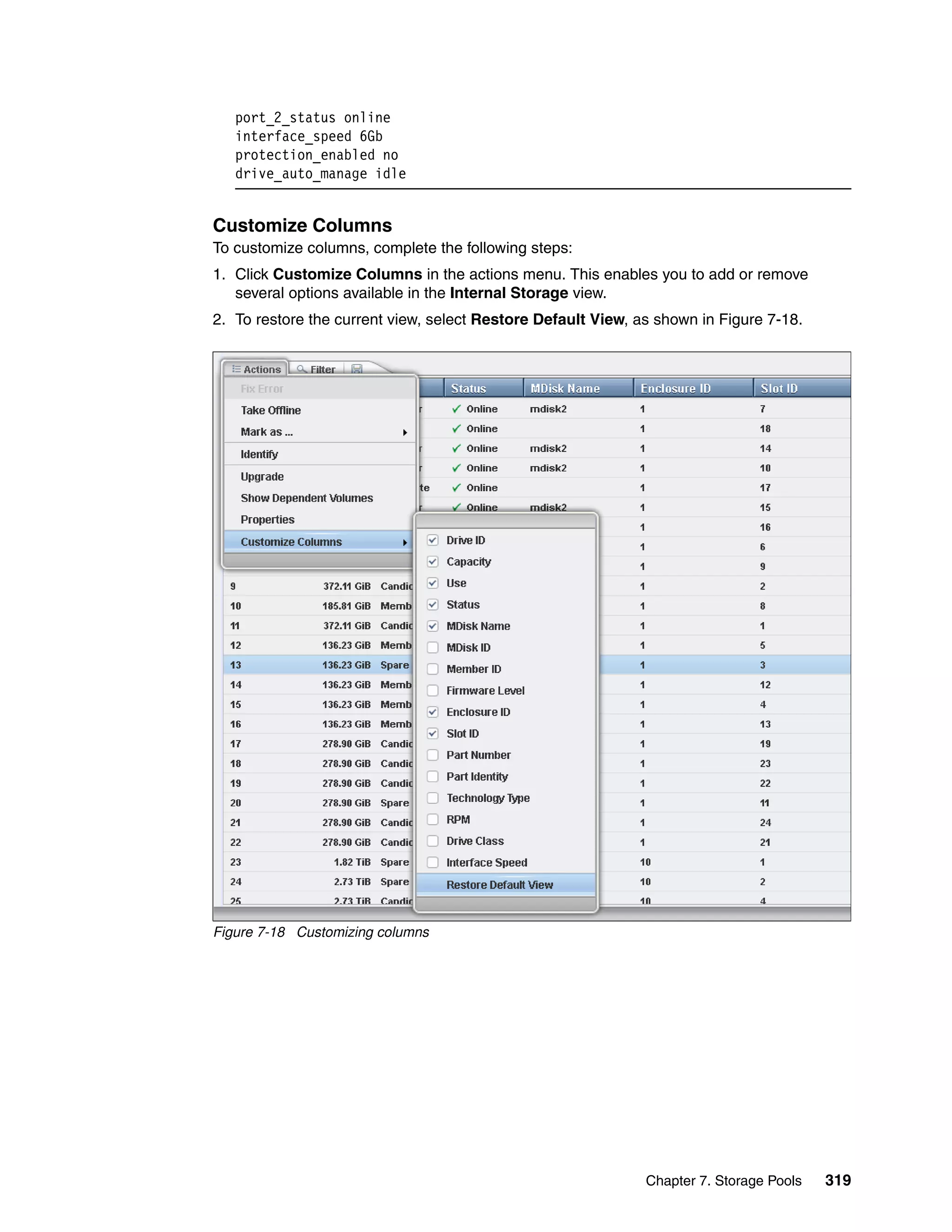 Chapter 7. Storage Pools 319
port_2_status online
interface_speed 6Gb
protection_enabled no
drive_auto_manage idle
Customize Columns
To customize columns, complete the following steps:
1. Click Customize Columns in the actions menu. This enables you to add or remove
several options available in the Internal Storage view.
2. To restore the current view, select Restore Default View, as shown in Figure 7-18.
Figure 7-18 Customizing columns
 