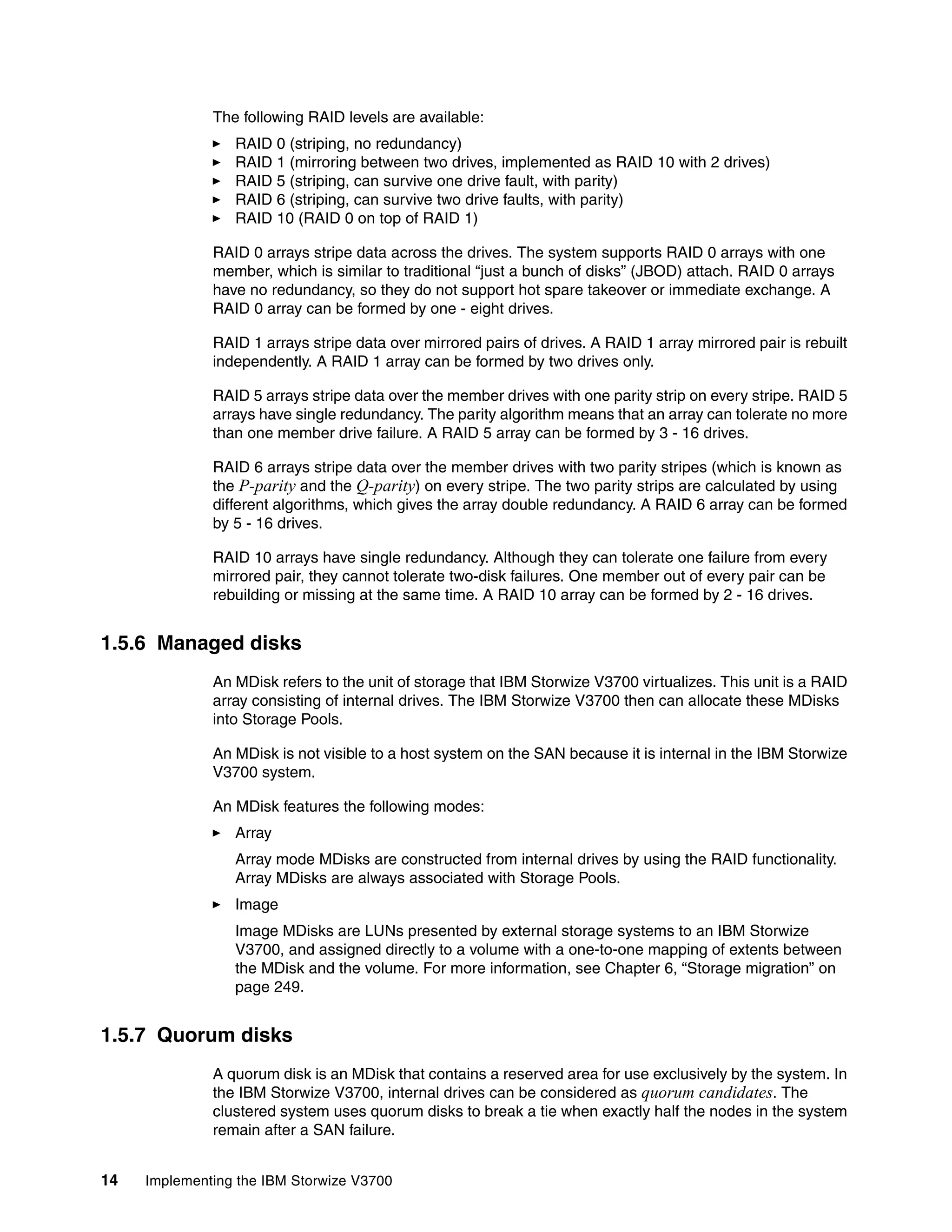 14 Implementing the IBM Storwize V3700
The following RAID levels are available:
RAID 0 (striping, no redundancy)
RAID 1 (mirroring between two drives, implemented as RAID 10 with 2 drives)
RAID 5 (striping, can survive one drive fault, with parity)
RAID 6 (striping, can survive two drive faults, with parity)
RAID 10 (RAID 0 on top of RAID 1)
RAID 0 arrays stripe data across the drives. The system supports RAID 0 arrays with one
member, which is similar to traditional “just a bunch of disks” (JBOD) attach. RAID 0 arrays
have no redundancy, so they do not support hot spare takeover or immediate exchange. A
RAID 0 array can be formed by one - eight drives.
RAID 1 arrays stripe data over mirrored pairs of drives. A RAID 1 array mirrored pair is rebuilt
independently. A RAID 1 array can be formed by two drives only.
RAID 5 arrays stripe data over the member drives with one parity strip on every stripe. RAID 5
arrays have single redundancy. The parity algorithm means that an array can tolerate no more
than one member drive failure. A RAID 5 array can be formed by 3 - 16 drives.
RAID 6 arrays stripe data over the member drives with two parity stripes (which is known as
the P-parity and the Q-parity) on every stripe. The two parity strips are calculated by using
different algorithms, which gives the array double redundancy. A RAID 6 array can be formed
by 5 - 16 drives.
RAID 10 arrays have single redundancy. Although they can tolerate one failure from every
mirrored pair, they cannot tolerate two-disk failures. One member out of every pair can be
rebuilding or missing at the same time. A RAID 10 array can be formed by 2 - 16 drives.
1.5.6 Managed disks
An MDisk refers to the unit of storage that IBM Storwize V3700 virtualizes. This unit is a RAID
array consisting of internal drives. The IBM Storwize V3700 then can allocate these MDisks
into Storage Pools.
An MDisk is not visible to a host system on the SAN because it is internal in the IBM Storwize
V3700 system.
An MDisk features the following modes:
Array
Array mode MDisks are constructed from internal drives by using the RAID functionality.
Array MDisks are always associated with Storage Pools.
Image
Image MDisks are LUNs presented by external storage systems to an IBM Storwize
V3700, and assigned directly to a volume with a one-to-one mapping of extents between
the MDisk and the volume. For more information, see Chapter 6, “Storage migration” on
page 249.
1.5.7 Quorum disks
A quorum disk is an MDisk that contains a reserved area for use exclusively by the system. In
the IBM Storwize V3700, internal drives can be considered as quorum candidates. The
clustered system uses quorum disks to break a tie when exactly half the nodes in the system
remain after a SAN failure.
 
